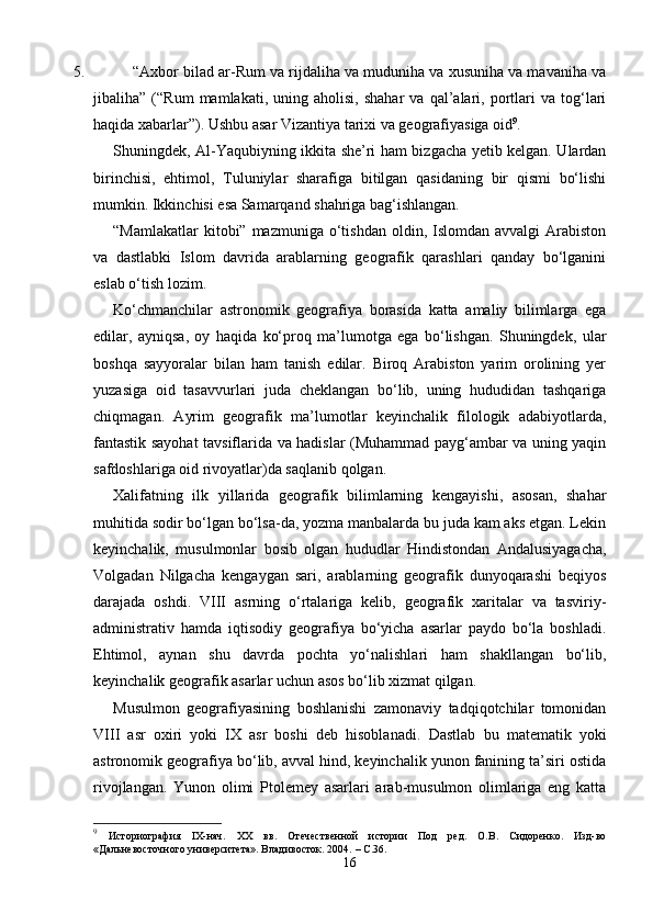 5. “Axbor bilad ar-Rum va rijdaliha va muduniha va xusuniha va mavaniha va
jibaliha”   (“Rum   mamlakati,  uning   aholisi,   shahar   va  qal’alari,  portlari   va   tog‘lari
haqida xabarlar”). Ushbu asar Vizantiya tarixi va geografiyasiga oid 9
.
Shuningdek, Al-Yaqubiyning ikkita she’ri ham bizgacha yetib kelgan. Ulardan
birinchisi,   ehtimol,   Tuluniylar   sharafiga   bitilgan   qasidaning   bir   qismi   bo‘lishi
mumkin. Ikkinchisi esa Samarqand shahriga bag‘ishlangan.
“Mamlakatlar   kitobi” mazmuniga  o‘tishdan   oldin,  Islomdan  avvalgi  Arabiston
va   dastlabki   Islom   davrida   arablarning   geografik   qarashlari   qanday   bo‘lganini
eslab o‘tish lozim.
Ko‘chmanchilar   astronomik   geografiya   borasida   katta   amaliy   bilimlarga   ega
edilar,   ayniqsa,   oy   haqida   ko‘proq   ma’lumotga   ega   bo‘lishgan.   Shuningdek,   ular
boshqa   sayyoralar   bilan   ham   tanish   edilar.   Biroq   Arabiston   yarim   orolining   yer
yuzasiga   oid   tasavvurlari   juda   cheklangan   bo‘lib,   uning   hududidan   tashqariga
chiqmagan.   Ayrim   geografik   ma’lumotlar   keyinchalik   filologik   adabiyotlarda,
fantastik sayohat tavsiflarida va hadislar (Muhammad payg‘ambar va uning yaqin
safdoshlariga oid rivoyatlar)da saqlanib qolgan.
Xalifatning   ilk   yillarida   geografik   bilimlarning   kengayishi,   asosan,   shahar
muhitida sodir bo‘lgan bo‘lsa-da, yozma manbalarda bu juda kam aks etgan. Lekin
keyinchalik,   musulmonlar   bosib   olgan   hududlar   Hindistondan   Andalusiyagacha,
Volgadan   Nilgacha   kengaygan   sari,   arablarning   geografik   dunyoqarashi   beqiyos
darajada   oshdi.   VIII   asrning   o‘rtalariga   kelib,   geografik   xaritalar   va   tasviriy-
administrativ   hamda   iqtisodiy   geografiya   bo‘yicha   asarlar   paydo   bo‘la   boshladi.
Ehtimol,   aynan   shu   davrda   pochta   yo‘nalishlari   ham   shakllangan   bo‘lib,
keyinchalik geografik asarlar uchun asos bo‘lib xizmat qilgan.
Musulmon   geografiyasining   boshlanishi   zamonaviy   tadqiqotchilar   tomonidan
VIII   asr   oxiri   yoki   IX   asr   boshi   deb   hisoblanadi.   Dastlab   bu   matematik   yoki
astronomik geografiya bo‘lib, avval hind, keyinchalik yunon fanining ta’siri ostida
rivojlangan.   Yunon   olimi   Ptolemey   asarlari   arab-musulmon   olimlariga   eng   katta
9
  Историография   IX-нач.   XX   вв.   Отечественной   истории   Под   ред.   О.В.   Сидоренко.   Изд-во
«Дальневосточного университета». Владивосток. 2004.   –  C .36.
16 