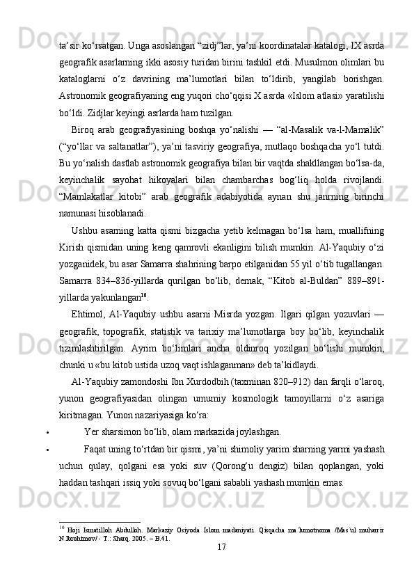 ta’sir ko‘rsatgan. Unga asoslangan “ zidj”lar , ya’ni koordinatalar katalogi, IX asrda
geografik asarlarning ikki asosiy turidan birini tashkil etdi. Musulmon olimlari bu
kataloglarni   o‘z   davrining   ma’lumotlari   bilan   to‘ldirib,   yangilab   borishgan.
Astronomik geografiyaning eng yuqori cho‘qqisi X asrda  «Islom atlasi»  yaratilishi
bo‘ldi. Zidjlar keyingi asrlarda ham tuzilgan.
Biroq   arab   geografiyasining   boshqa   yo‘nalishi   —   “al-Masalik   va-l-Mamalik”
(“yo‘llar va saltanatlar”) , ya’ni  tasviriy geografiya, mutlaqo boshqacha yo‘l  tutdi.
Bu yo‘nalish dastlab astronomik geografiya bilan bir vaqtda shakllangan bo‘lsa-da,
keyinchalik   sayohat   hikoyalari   bilan   chambarchas   bog‘liq   holda   rivojlandi.
“Mamlakatlar   kitobi”   arab   geografik   adabiyotida   aynan   shu   janrning   birinchi
namunasi hisoblanadi.
Ushbu   asarning   katta   qismi   bizgacha   yetib   kelmagan   bo‘lsa   ham,   muallifning
Kirish   qismidan   uning   keng  qamrovli   ekanligini   bilish   mumkin.   Al-Yaqubiy   o‘zi
yozganidek, bu asar  Samarra shahrining barpo etilganidan 55 yil o‘tib tugallangan.
Samarra   834–836-yillarda   qurilgan   bo‘lib,   demak,   “Kitob   al-Buldan”   889–891-
yillarda yakunlangan 10
.
Ehtimol,   Al-Yaqubiy   ushbu   asarni   Misrda   yozgan.   Ilgari   qilgan   yozuvlari   —
geografik,   topografik,   statistik   va   tarixiy   ma’lumotlarga   boy   bo‘lib,   keyinchalik
tizimlashtirilgan.   Ayrim   bo‘limlari   ancha   oldinroq   yozilgan   bo‘lishi   mumkin,
chunki u «bu kitob ustida uzoq vaqt ishlaganman» deb ta’kidlaydi.
Al-Yaqubiy zamondoshi  Ibn Xurdodbih (taxminan 820–912)  dan farqli o‘laroq,
yunon   geografiyasidan   olingan   umumiy   kosmologik   tamoyillarni   o‘z   asariga
kiritmagan. Yunon nazariyasiga ko‘ra:
 Yer sharsimon bo‘lib, olam markazida joylashgan.
 Faqat uning  to‘rtdan bir qismi , ya’ni  shimoliy yarim sharning yarmi  yashash
uchun   qulay,   qolgani   esa   yoki   suv   (Qorong‘u   dengiz)   bilan   qoplangan,   yoki
haddan tashqari issiq yoki sovuq bo‘lgani sababli yashash mumkin emas.
10
  Hoji   Ismatilloh   Abdulloh.   Markaziy   Osiyoda   Islom   madaniyati.   Qisqacha   ma`lumotnoma   /Mas`ul   muharrir
N.Ibrohimov/ - T.: Sharq.  2005 . – B.41.
17 