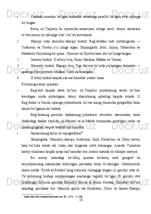  Yashash mumkin bo‘lgan hududlar   ekvatorga parallel bo‘lgan yetti iqlim ga
bo‘lingan.
Biroq   Al-Yaqubiy   bu   yunoncha   nazariyani   chetga   surib,   dunyo   xaritasini
to‘rtta asosiy yo‘nalishga (rub’) bo‘lib tasvirlaydi:
1. Sharqiy   yoki   shimoliy-sharqiy   hudud:   Bag‘doddan   turk   yurtlarigacha   —
Turkiston   va   Tibetni   o‘z   ichiga   olgan.   Shuningdek,   Jibol,   Jurjon,   Tabariston   va
Markaziy Osiyoning bir qismi: Xuroson va Sijiston ham shu bo‘limga kirgan.
2. Janubiy hudud :  G‘arbiiy Iroq, Hijaz, Madina, Makka va Yaman .
3. Shimoliy hudud :  Sharqiy Iroq, Tigr daryosi bo‘yida joylashgan shaharlar  —
qadimgi Fors poytaxti Madain, Vasit va boshqalar.
4. G‘arbiy hudud  haqida esa ma’lumotlar yetarli emas.
Kitobning asosiy qismlari:
 Bag‘dod   haqida   katta   bo‘lim :   Al-Yaqubiy   poytaxtning   savdo   yo‘llari
kesishgan   joyda   joylashgani,   tabiiy   sharoitining   qulayligi   haqida   yozadi.   U
Bag‘dodni  to‘rtinchi iqlim ga joylashtiradi, bu esa uning yunoncha geografiya bilan
tanish bo‘lganini ko‘rsatadi.
 Bag‘dodning   qurilishi :   shaharning   joylashuvi,   devorlari,   darvozalari,   doira
shaklidagi  shahar  tuzilishi, al-Mansur  va  al-Mahdi  tomonidan ajratilgan  yerlar  va
ularning egalari haqida batafsil ma’lumotlar.
 Samarraning tarixi va topografiyasi 11
.
Shuningdek,   Shimoliy-sharqiy   Arabiston,   Sind,   Hindiston   va   Xitoy   tasviri
ham   bo‘lishi   kerak   edi,   lekin   ular   bizgacha   yetib   kelmagan.   Asarda   Vizantiya
harbiy tuzilmasi  haqida qisqa ma’lumotlar bor, ammo matnda bo‘shliqlar mavjud.
Bu   asosiy   matndagi   bo‘shliq   qisman   kechroq   arab   geograf   va
tarixchilarining   asarlaridan   keltirilgan   parchalar   bilan   to‘ldirilgan.   Nashriyotchi
ularni aslida “Kitob al-Buldan”ning uchinchi choragiga kirgan (A guruhi) yoki al-
Y а ’qubiyning   boshqa   nomlanmagan   asarlariga   tegishli   bo‘lgan   (B   guruhi)   deb
hisoblagan. Birinchi guruhda Shimoliy Suriya, al-Jazira, Kavkaz, Xuziston va Fors
haqidagi   parchalar   bor.   Ikkinchi   guruh   esa   Hindiston,   Xitoy   va   Janubi-Sharqiy
11
  Адам Мец Мусульманский ренесанс  M ., 1973. –  C .106.
18 