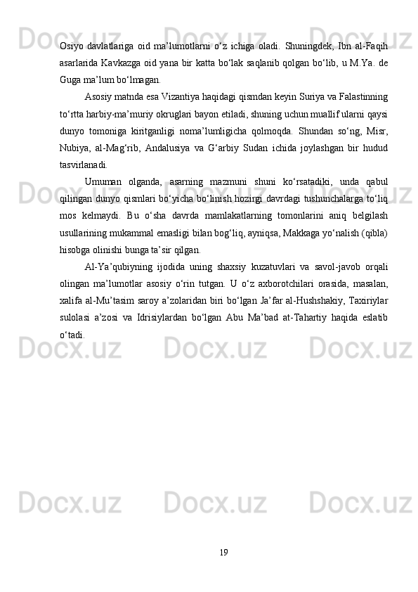 Osiyo   davlatlariga   oid   ma’lumotlarni   o‘z   ichiga   oladi.   Shuningdek,   Ibn   al-Faqih
asarlarida Kavkazga oid yana bir katta bo‘lak saqlanib qolgan bo‘lib, u M.Ya. de
Guga ma’lum bo‘lmagan.
Asosiy matnda esa Vizantiya haqidagi qismdan keyin Suriya va Falastinning
to‘rtta harbiy-ma’muriy okruglari bayon etiladi, shuning uchun muallif ularni qaysi
dunyo   tomoniga   kiritganligi   noma’lumligicha   qolmoqda.   Shundan   so‘ng,   Misr,
Nubiya,   al-Mag‘rib,   Andalusiya   va   G‘arbiy   Sudan   ichida   joylashgan   bir   hudud
tasvirlanadi.
Umuman   olganda,   asarning   mazmuni   shuni   ko‘rsatadiki,   unda   qabul
qilingan dunyo qismlari bo‘yicha bo‘linish hozirgi davrdagi tushunchalarga to‘liq
mos   kelmaydi.   Bu   o‘sha   davrda   mamlakatlarning   tomonlarini   aniq   belgilash
usullarining mukammal emasligi bilan bog‘liq, ayniqsa, Makkaga yo‘nalish (qibla)
hisobga olinishi bunga ta’sir qilgan.
Al-Y а ’qubiyning   ijodida   uning   shaxsiy   kuzatuvlari   va   savol-javob   orqali
olingan   ma’lumotlar   asosiy   o‘rin   tutgan.   U   o‘z   axborotchilari   orasida,   masalan,
xalifa al-Mu’tasim  saroy a’zolaridan biri  bo‘lgan Ja’far  al-Hushshakiy,  Taxiriylar
sulolasi   a’zosi   va   Idrisiylardan   bo‘lgan   Abu   Ma’bad   at-Tahartiy   haqida   eslatib
o‘tadi.
19 