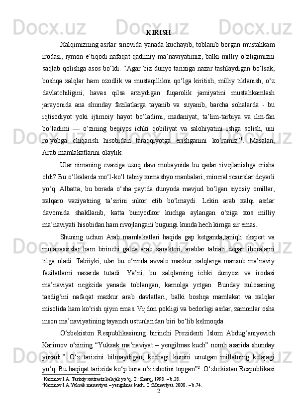 KIRISH
Xalqimizning asrlar sinovida yanada kuchayib, toblanib borgan mustahkam
irodasi, iymon-e’tiqodi nafaqat qadimiy ma’naviyatimiz, balki  milliy o‘zligimizni
saqlab qolishga asos  bo‘ldi. “Agar biz dunyo tarixiga nazar  tashlaydigan bo‘lsak,
boshqa   xalqlar   ham   ozodlik   va   mustaqillikni   qo‘lga   kiritish,   milliy   tiklanish,   o‘z
davlatchiligini,   havas   qilsa   arziydigan   fuqarolik   jamiyatini   mustahkamlash
jarayonida   ana   shunday   fazilatlarga   tayanib   va   suyanib,   barcha   sohalarda   -   bu
iqtisodiyot   yoki   ijtimoiy   hayot   bo‘ladimi,   madaniyat,   ta’lim-tarbiya   va   ilm-fan
bo‘ladimi   —   o‘zining   beqiyos   ichki   qobiliyat   va   salohiyatini   ishga   solish,   uni
ro‘yobga   chiqarish   hisobidan   taraqqiyotga   erishganini   ko‘ramiz” 1
.   Masalan,
A rab mamlakatlarini olaylik.
Ular   nimaning   evaziga   uzoq   davr   mobaynida   bu   qadar   rivojlanishga   erisha
oldi? Bu o‘lkalarda mo‘l-ko‘l tabiiy xomashyo manbalari, mineral resurslar deyarli
yo‘q.   Albatta,   bu   borada   o‘sha   paytda   dunyoda   mavjud   bo‘lgan   siyosiy   omillar,
xalqaro   vaziyatning   ta’sirini   inkor   etib   bo‘lmaydi.   Lekin   arab   xalqi   asrlar
davomida   shakllanib,   katta   bunyodkor   kuchga   aylangan   o‘ziga   xos   milliy
ma’naviyati hisobidan ham rivojlangani bugungi kunda hech kimga sir emas.
Shuning   uchun   Arab   mamlakatlari   haqida   gap   ketganda,taniqli   ekspert   va
mutaxassislar   ham   birinchi   galda   arab   xarakteri,   arablar   tabiati   degan   iboralarni
tilga   oladi.   Tabiiyki,   ular   bu   o‘rinda   avvalo   mazkur   xalqlarga   mansub   ma’naviy
fazilatlarni   nazarda   tutadi.   Ya’ni,   bu   xalqlarning   ichki   dunyosi   va   irodasi
ma’naviyat   negizida   yanada   toblangan,   kamolga   yetgan.   Bunday   xulosaning
tasdig‘ini   nafaqat   mazkur   arab   davlatlari,   balki   boshqa   mamlakat   va   xalqlar
misolida ham ko‘rish qiyin emas.  Vijdon pokligi va bedorligi asrlar, zamonlar osha
inson ma’naviyatining tayanch ustunlaridan biri bo‘lib kelmoqda.
O‘zbekiston   Respublikasining   birinchi   Prezidenti   Islom   Abdug‘aniyevich
Karimov o‘zining “Yuksak ma’naviyat – yengilmas kuch” nomli asarida shunday
yozadi:”   O‘z   tarixini   bilmaydigan,   kechagi   kunini   unutgan   millatning   kelajagi
yo‘q. Bu haqiqat tarixida ko‘p bora o‘z isbotini topgan” 2
. O‘zbekistan Respublikasi
1
Karimov I.A. Tarixiy xotirasiz kelajak yo‘q. T.: Sharq, 1998. – b.28.
2
Karimov I.A.Yuksak manaviyat – yengilmas kuch. T.:Manaviyat. 2008.  – b. 74.
2 