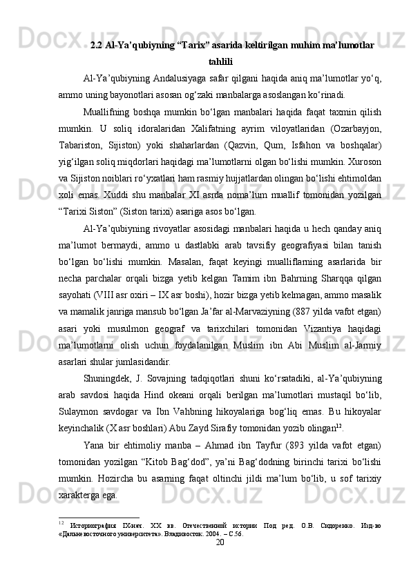 2.2  Al-Ya’qubiyning “Tarix” asarida keltirilgan muhim ma’lumotlar
tahlili
Al-Y а ’qubiyning Andalusiyaga safar qilgani haqida aniq ma’lumotlar yo‘q,
ammo uning bayonotlari asosan og‘zaki manbalarga asoslangan ko‘rinadi.
Muallifning   boshqa   mumkin   bo‘lgan   manbalari   haqida   faqat   taxmin   qilish
mumkin.   U   soliq   idoralaridan   Xalifatning   ayrim   viloyatlaridan   (Ozarbayjon,
Tabariston,   Sijiston)   yoki   shaharlardan   (Qazvin,   Qum,   Isfahon   va   boshqalar)
yig‘ilgan soliq miqdorlari haqidagi ma’lumotlarni olgan bo‘lishi mumkin. Xuroson
va Sijiston noiblari ro‘yxatlari ham rasmiy hujjatlardan olingan bo‘lishi ehtimoldan
xoli   emas.   Xuddi   shu   manbalar   XI   asrda   noma’lum   muallif   tomonidan   yozilgan
“Tarixi Siston” (Siston tarixi) asariga asos bo‘lgan.
Al-Y а ’qubiyning rivoyatlar asosidagi  manbalari haqida u hech qanday aniq
ma’lumot   bermaydi,   ammo   u   dastlabki   arab   tavsifiy   geografiyasi   bilan   tanish
bo‘lgan   bo‘lishi   mumkin.   Masalan,   faqat   keyingi   mualliflarning   asarlarida   bir
necha   parchalar   orqali   bizga   yetib   kelgan   Tamim   ibn   Bahrning   Sharqqa   qilgan
sayohati (VIII asr oxiri – IX asr boshi), hozir bizga yetib kelmagan, ammo masalik
va mamalik janriga mansub bo‘lgan Ja’far al-Marvaziyning (887 yilda vafot etgan)
asari   yoki   musulmon   geograf   va   tarixchilari   tomonidan   Vizantiya   haqidagi
ma’lumotlarni   olish   uchun   foydalanilgan   Muslim   ibn   Abi   Muslim   al-Jarmiy
asarlari shular jumlasidandir.
Shuningdek,   J.   Sovajning   tadqiqotlari   shuni   ko‘rsatadiki,   al-Y а ’qubiyning
arab   savdosi   haqida   Hind   okeani   orqali   berilgan   ma’lumotlari   mustaqil   bo‘lib,
Sulaymon   savdogar   va   Ibn   Vahbning   hikoyalariga   bog‘liq   emas.   Bu   hikoyalar
keyinchalik (X asr boshlari) Abu Zayd Sirafiy tomonidan yozib olingan 12
.
Yana   bir   ehtimoliy   manba   –   Ahmad   ibn   Tayfur   (893   yilda   vafot   etgan)
tomonidan   yozilgan   “Kitob   Bag‘dod”,   ya’ni   Bag‘dodning   birinchi   tarixi   bo‘lishi
mumkin.   Hozircha   bu   asarning   faqat   oltinchi   jildi   ma’lum   bo‘lib,   u   sof   tarixiy
xarakterga ega.
12
  Историография   IX-нач.   XX   вв.   Отечественной   истории   Под   ред.   О.В.   Сидоренко.   Изд-во
«Дальневосточного университета». Владивосток. 2004.   –  C .56.
20 