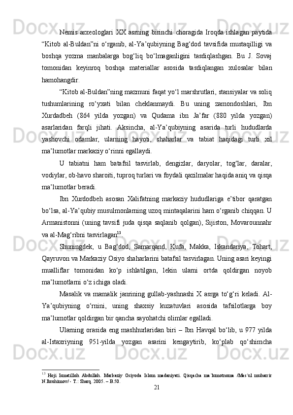 Nemis   arxeologlari   XX   asrning   birinchi   choragida   Iroqda   ishlagan   paytida
“Kitob   al-Buldan”ni   o‘rganib,   al-Y а ’qubiyning   Bag‘dod   tavsifida   mustaqilligi   va
boshqa   yozma   manbalarga   bog‘liq   bo‘lmaganligini   tasdiqlashgan.   Bu   J.   Sovaj
tomonidan   keyinroq   boshqa   materiallar   asosida   tasdiqlangan   xulosalar   bilan
hamohangdir.
“Kitob al-Buldan”ning mazmuni faqat yo‘l marshrutlari, stansiyalar va soliq
tushumlarining   ro‘yxati   bilan   cheklanmaydi.   Bu   uning   zamondoshlari,   Ibn
Xurdadbeh   (864   yilda   yozgan)   va   Qudama   ibn   Ja’far   (880   yilda   yozgan)
asarlaridan   farqli   jihati.   Aksincha,   al-Y а ’qubiyning   asarida   turli   hududlarda
yashovchi   odamlar,   ularning   hayoti,   shaharlar   va   tabiat   haqidagi   turli   xil
ma’lumotlar markaziy o‘rinni egallaydi.
U   tabiatni   ham   batafsil   tasvirlab,   dengizlar,   daryolar,   tog‘lar,   daralar,
vodiylar, ob-havo sharoiti, tuproq turlari va foydali qazilmalar haqida aniq va qisqa
ma’lumotlar beradi.
Ibn   Xurdodbeh   asosan   Xalifatning   markaziy   hududlariga   e’tibor   qaratgan
bo‘lsa, al-Y а ’qubiy musulmonlarning uzoq mintaqalarini ham o‘rganib chiqqan. U
Armanistonni   (uning   tavsifi   juda   qisqa   saqlanib   qolgan),   Sijiston,   Movarounnahr
va al-Mag‘ribni tasvirlagan 13
.
Shuningdek,   u   Bag‘dod,   Samarqand,   Kufa,   Makka,   Iskandariya,   Tohart,
Qayruvon va Markaziy Osiyo shaharlarini batafsil tasvirlagan. Uning asari keyingi
mualliflar   tomonidan   ko‘p   ishlatilgan,   lekin   ularni   ortda   qoldirgan   noyob
ma’lumotlarni o‘z ichiga oladi.
Masalik   va   mamalik   janrining   gullab-yashnashi   X   asrga   to‘g‘ri   keladi.   Al-
Y а ’qubiyning   o‘rnini,   uning   shaxsiy   kuzatuvlari   asosida   tafsilotlarga   boy
ma’lumotlar qoldirgan bir qancha sayohatchi olimlar egalladi.
Ularning   orasida   eng   mashhurlaridan   biri   –   Ibn   Havqal   bo‘lib,   u   977   yilda
al-Istaxriyning   951-yilda   yozgan   asarini   kengaytirib,   ko‘plab   qo‘shimcha
13
  Hoji   Ismatilloh   Abdulloh.   Markaziy   Osiyoda   Islom   madaniyati.   Qisqacha   ma`lumotnoma   /Mas`ul   muharrir
N.Ibrohimov/ - T.: Sharq.  2005 . – B.50.
21 