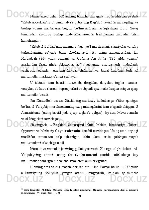 Nemis   arxeologlari   XX   asrning   birinchi   choragida   Iroqda   ishlagan   paytida
“Kitob   al-Buldan”ni   o‘rganib,   al-Y а ’qubiyning   Bag‘dod   tavsifida   mustaqilligi   va
boshqa   yozma   manbalarga   bog‘liq   bo‘lmaganligini   tasdiqlashgan.   Bu   J.   Sovaj
tomonidan   keyinroq   boshqa   materiallar   asosida   tasdiqlangan   xulosalar   bilan
hamohangdir.
“Kitob al-Buldan”ning mazmuni faqat yo‘l marshrutlari, stansiyalar va soliq
tushumlarining   ro‘yxati   bilan   cheklanmaydi.   Bu   uning   zamondoshlari,   Ibn
Xurdadbeh   (864   yilda   yozgan)   va   Qudama   ibn   Ja’far   (880   yilda   yozgan)
asarlaridan   farqli   jihati.   Aksincha,   al-Y а ’qubiyning   asarida   turli   hududlarda
yashovchi   odamlar,   ularning   hayoti,   shaharlar   va   tabiat   haqidagi   turli   xil
ma’lumotlar markaziy o‘rinni egallaydi.
U   tabiatni   ham   batafsil   tasvirlab,   dengizlar,   daryolar,   tog‘lar,   daralar,
vodiylar, ob-havo sharoiti, tuproq turlari va foydali qazilmalar haqida aniq va qisqa
ma’lumotlar beradi.
Ibn   Xurdodbeh   asosan   Xalifatning   markaziy   hududlariga   e’tibor   qaratgan
bo‘lsa, al-Y а ’qubiy musulmonlarning uzoq mintaqalarini ham o‘rganib chiqqan. U
Armanistonni   (uning   tavsifi   juda   qisqa   saqlanib   qolgan),   Sijiston,   Movarounnahr
va al-Mag‘ribni tasvirlagan 13
.
Shuningdek,   u   Bag‘dod,   Samarqand,   Kufa,   Makka,   Iskandariya,   Tohart,
Qayruvon va Markaziy Osiyo shaharlarini batafsil tasvirlagan. Uning asari keyingi
mualliflar   tomonidan   ko‘p   ishlatilgan,   lekin   ularni   ortda   qoldirgan   noyob
ma’lumotlarni o‘z ichiga oladi.
Masalik   va   mamalik   janrining   gullab-yashnashi   X   asrga   to‘g‘ri   keladi.   Al-
Y а ’qubiyning   o‘rnini,   uning   shaxsiy   kuzatuvlari   asosida   tafsilotlarga   boy
ma’lumotlar qoldirgan bir qancha sayohatchi olimlar egalladi.
Ularning   orasida   eng   mashhurlaridan   biri   –   Ibn   Havqal   bo‘lib,   u   977   yilda
al-Istaxriyning   951-yilda   yozgan   asarini   kengaytirib,   ko‘plab   qo‘shimcha
13
  Hoji   Ismatilloh   Abdulloh.   Markaziy   Osiyoda   Islom   madaniyati.   Qisqacha   ma`lumotnoma   /Mas`ul   muharrir
N.Ibrohimov/ - T.: Sharq.  2005 . – B.50.
21