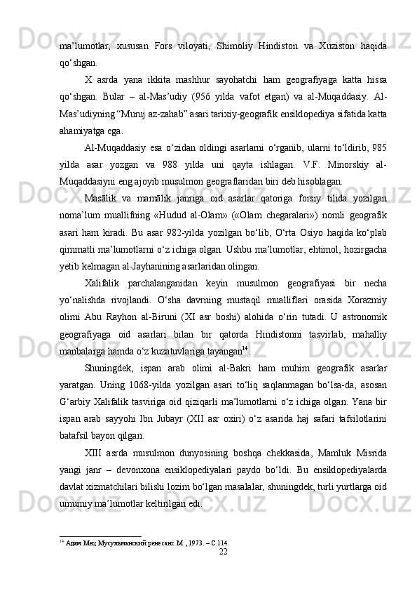 ma’lumotlar,   xususan   Fors   viloyati,   Shimoliy   Hindiston   va   Xuziston   haqida
qo‘shgan.
X   asrda   yana   ikkita   mashhur   sayohatchi   ham   geografiyaga   katta   hissa
qo‘shgan.   Bular   –   al-Mas’udiy   (956   yilda   vafot   etgan)   va   al-Muqaddasiy.   Al-
Mas’udiyning “Muruj az-zahab” asari tarixiy-geografik ensiklopediya sifatida katta
ahamiyatga ega.
Al-Muqaddasiy   esa   o‘zidan   oldingi   asarlarni   o‘rganib,   ularni   to‘ldirib,   985
yilda   asar   yozgan   va   988   yilda   uni   qayta   ishlagan.   V.F.   Minorskiy   al-
Muqaddasiyni eng ajoyib musulmon geograflaridan biri deb hisoblagan.
Masālik   va   mamālik   janriga   oid   asarlar   qatoriga   forsiy   tilida   yozilgan
noma’lum   muallifning   «Hudud   al-Olam»   («Olam   chegaralari»)   nomli   geografik
asari   ham   kiradi.   Bu   asar   982-yilda   yozilgan   bo‘lib,   O‘rta   Osiyo   haqida   ko‘plab
qimmatli ma’lumotlarni o‘z ichiga olgan. Ushbu ma’lumotlar, ehtimol, hozirgacha
yetib kelmagan al-Jayhanining asarlaridan olingan.
Xalifalik   parchalanganidan   keyin   musulmon   geografiyasi   bir   necha
yo‘nalishda   rivojlandi.   O‘sha   davrning   mustaqil   mualliflari   orasida   Xorazmiy
olimi   Abu   Rayhon   al-Biruni   (XI   asr   boshi)   alohida   o‘rin   tutadi.   U   astronomik
geografiyaga   oid   asarlari   bilan   bir   qatorda   Hindistonni   tasvirlab,   mahalliy
manbalarga hamda o‘z kuzatuvlariga tayangan 14
.
Shuningdek,   ispan   arab   olimi   al-Bakri   ham   muhim   geografik   asarlar
yaratgan.   Uning   1068-yilda   yozilgan   asari   to‘liq   saqlanmagan   bo‘lsa-da,   asosan
G‘arbiy  Xalifalik  tasviriga oid  qiziqarli   ma’lumotlarni  o‘z  ichiga olgan.  Yana  bir
ispan   arab   sayyohi   Ibn   Jubayr   (XII   asr   oxiri)   o‘z   asarida   haj   safari   tafsilotlarini
batafsil bayon qilgan.
XIII   asrda   musulmon   dunyosining   boshqa   chekkasida,   Mamluk   Misrida
yangi   janr   –   devonxona   ensiklopediyalari   paydo   bo‘ldi.   Bu   ensiklopediyalarda
davlat xizmatchilari bilishi lozim bo‘lgan masalalar, shuningdek, turli yurtlarga oid
umumiy ma’lumotlar keltirilgan edi.
14
  Адам Мец Мусульманский ренесанс  M ., 1973. –  C .114.
22 