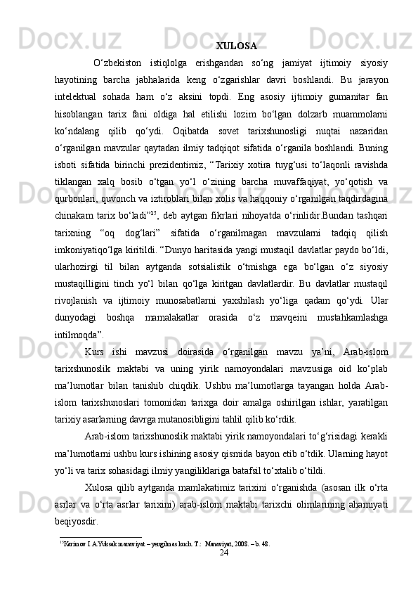 XULOSA
  O‘zbekiston   istiqlolga   erishgandan   so‘ng   jamiyat   ijtimoiy   siyosiy
hayotining   barcha   jabhalarida   keng   o‘zgarishlar   davri   boshlandi.   Bu   jarayon
intelektual   sohada   ham   o‘z   aksini   topdi.   Eng   asosiy   ijtimoiy   gumanitar   fan
hisoblangan   tarix   fani   oldiga   hal   etilishi   lozim   bo‘lgan   dolzarb   muammolarni
ko‘ndalang   qilib   qo‘ydi.   Oqibatda   sovet   tarixshunosligi   nuqtai   nazaridan
o‘rganilgan   mavzular   qaytadan   ilmiy   tadqiqot   sifatida   o‘rganila   boshlandi.   Buning
isboti   sifatida   birinchi   prezidentimiz,   “Tarixiy   xotira   tuyg‘usi   to‘laqonli   ravishda
tiklangan   xalq   bosib   o‘tgan   yo‘l   o‘zining   barcha   muvaffaqiyat,   yo‘qotish   va
qurbonlari, quvonch va iztiroblari bilan xolis va haqqoniy o‘rganilgan taqdirdagina
chinakam   tarix   bo‘ladi” 15
,   deb   aytgan   fikrlari   nihoyatda   o‘rinlidir.Bundan   tashqari
tarixning   “oq   dog‘lari”   sifatida   o‘rganilmagan   mavzularni   tadqiq   qilish
imkoniyatiqo‘lga kiritildi. “Dunyo haritasida yangi mustaqil davlatlar paydo bo‘ldi,
ularhozirgi   til   bilan   aytganda   sotsialistik   o‘tmishga   ega   bo‘lgan   o‘z   siyosiy
mustaqilligini   tinch   yo‘l   bilan   qo‘lga   kiritgan   davlatlardir.   Bu   davlatlar   mustaqil
rivojlanish   va   ijtimoiy   munosabatlarni   yaxshilash   yo‘liga   qadam   qo‘ydi.   Ular
dunyodagi   boshqa   mamalakatlar   orasida   o‘z   mavqeini   mustahkamlashga
intilmoqda”.
Kurs   ishi   mavzusi   doirasida   o‘rganilgan   mavzu   ya’ni,   Arab-islom
tarixshunoslik   maktabi   va   uning   yirik   namoyondalari   mavzusiga   oid   ko‘plab
ma’lumotlar   bilan   tanishib   chiqdik.   Ushbu   ma’lumotlarga   tayangan   holda   Arab-
islom   tarixshunoslari   tomonidan   tarixga   doir   amalga   oshirilgan   ishlar,   yaratilgan
tarixiy asarlarning davrga mutanosibligini tahlil qilib ko‘rdik.
Arab-islom tarixshunoslik maktabi yirik namoyondalari to‘g‘risidagi kerakli
ma’lumotlarni ushbu kurs ishining asosiy qismida bayon etib o‘tdik. Ularning hayot
yo‘li va tarix sohasidagi ilmiy yangiliklariga batafsil to‘xtalib o‘tildi.
Xulosa   qilib   aytganda   mamlakatimiz   tarixini   o‘rganishda   (asosan   ilk   o‘rta
asrlar   va   o‘rta   asrlar   tarixini)   arab-islom   maktabi   tarixchi   olimlarining   ahamiyati
beqiyosdir.
15
Karimov   I . A . Yuksak   manaviyat  –  yengilmas   kuch .  T .:   Manaviyat , 2008. –  b . 48.
24 