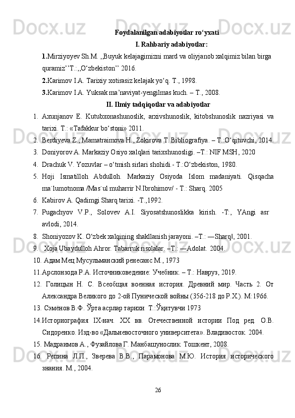 Foydalanilgan adabiyotlar  ro‘yxati
I. Rahbariy adabiyotlar:
1. Mirziyoyev Sh.M. ,,Buyuk kelajagimizni mard va oliyjanob xalqimiz bilan birga 
quramiz’’T.:,,O‘zbekiston’’ 2016.
2. Karimov I.A. Tarixiy xotirasiz kelajak yo‘q. T., 1998.
3. Karimov I.A. Yuksak ma’naviyat-yengilmas kuch. – T., 2008.
II. Ilmiy tadqiqotlar va adabiyotlar
1. Axunjanov   E.   Kutubxonashunoslik,   arxivshunoslik,   kitobshunoslik   nazriyasi   va
tarixi. T .: « T afakkur bo‘stoni» 2011.
2. Berdiyeva Z., Mamatraimova H., Zokirova T. Bibliografiya. –  Т .:O‘qituvchi, 2014.
3. Doniyorov  A.  Markaziy Osiyo xalqlari tarixshunosligi. –T.: NIF MSH, 2020
4. Drachuk V. Yozuvlar – o‘tmish sirlari shohidi.- T.:O‘zbekiston, 1980.
5. Hoji   Ismatilloh   Abdulloh.   Markaziy   Osiyoda   Islom   madaniyati.   Qisqacha
ma`lumotnoma /Mas`ul muharrir N.Ibrohimov/ - T.: Sharq.  2005
6. Kabirov A. Qadimgi Sharq tarixi. -T.,1992.
7. Pugachyov   V.P.,   Solovev   A.I.   Siyosatshunoslikka   kirish.   -T:,   YAngi   asr  
avlodi, 2014.
8. Shoniyozov K. O‘zbek xalqining shakllanish jarayoni. –T.: ―Sharq , 2001.‖
9.  Xoja Ubaydulloh Ahror. Tabarruk risolalar. –T.: ―Adolat.  2004 .
10.   Адам Мец Мусульманский ренесанс  M ., 1973
11. Арслонзода Р.А. Источниковедение: Учебник. – Т.: Навруз, 2019.
12.   Голицын   Н.   С.   Всеобщая   военная   история.   Древний   мир.   Часть   2.   От
Александра Великого до 2-ой Пунической войны (356-218 до Р.Х.).  M:1966.    
13.   Сэмёнов В.Ф. Ўрта асрлар тарихи  Т .: Ўқитувчи 1973
14. Историография   IX-нач.   XX   вв.   Отечественной   истории   Под   ред.   О.В.
Сидоренко. Изд-во «Дальневосточного университета». Владивосток. 2004. 
15.  Мадраимов А., Фузайлова Г. Манбашунослик. Тошкент, 2008.
16.   Репина   Л.П.,   Зверева   В.В.,   Парамонова   М.Ю.   История   исторического
знания. М., 2004.
26 