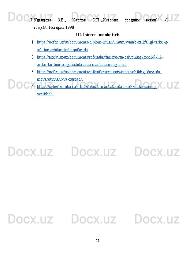 17. Удалцова   З.В.,   Карпов   С.П.,,История   средних   веков’’   (1
том).М.:История,1990
III. Internet manbalari:
1. https://oefen.uz/ru/documents/diplom-ishlar/umumiy/arab-xalifaligi-tarixi-g-   
arb-tarixchilari-tadqiqotlarida
2. https://arxiv.uz/uz/documents/referatlar/tarix/o-rta-osiyoning-ix-xii-9-12-   
asrlar-tarihini-o-rganishda-arab-manbalarining-o-rni
3. https://oefen.uz/ru/documents/referatlar/umumiy/arab-xalifaligi-davrida-   
movarounnahr-va-xuroson
4. https://cyberleninka.ru/article/n/arab-manbalarida-axsikent-tarixining-   
yoritilishi
27 