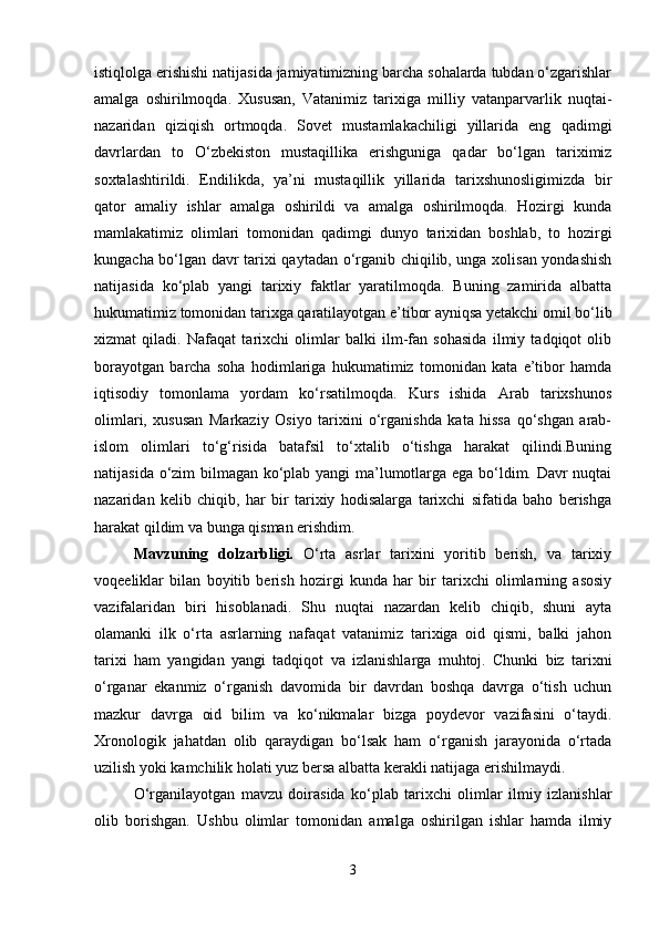 istiqlolga erishishi natijasida jamiyatimizning barcha sohalarda tubdan o‘zgarishlar
amalga   oshirilmoqda.   Xususan,   Vatanimiz   tarixiga   milliy   vatanparvarlik   nuqtai-
nazaridan   qiziqish   ortmoqda.   Sovet   mustamlakachiligi   yillarida   eng   qadimgi
davrlardan   to   O‘zbekiston   mustaqillika   erishguniga   qadar   bo‘lgan   tariximiz
soxtalashtirildi.   Endilikda,   ya’ni   mustaqillik   yillarida   tarixshunosligimizda   bir
qator   amaliy   ishlar   amalga   oshirildi   va   amalga   oshirilmoqda.   Hozirgi   kunda
mamlakatimiz   olimlari   tomonidan   qadimgi   dunyo   tarixidan   boshlab,   to   hozirgi
kungacha bo‘lgan davr tarixi qaytadan o‘rganib chiqilib, unga xolisan yondashish
natijasida   ko‘plab   yangi   tarixiy   faktlar   yaratilmoqda.   Buning   zamirida   albatta
hukumatimiz tomonidan tarixga qaratilayotgan e’tibor ayniqsa yetakchi omil bo‘lib
xizmat   qiladi.   Nafaqat   tarixchi   olimlar   balki   ilm-fan   sohasida   ilmiy   tadqiqot   olib
borayotgan   barcha   soha   hodimlariga   hukumatimiz   tomonidan   kata   e’tibor   hamda
iqtisodiy   tomonlama   yordam   ko‘rsatilmoqda.   Kurs   ishida   Arab   tarixshunos
olimlari,   xususan   Markaziy   Osiyo   tarixini   o‘rganishda   kata   hissa   qo‘shgan   arab-
islom   olimlari   to‘g‘risida   batafsil   to‘xtalib   o‘tishga   harakat   qilindi.Buning
natijasida o‘zim bilmagan ko‘plab yangi ma’lumotlarga ega bo‘ldim. Davr nuqtai
nazaridan   kelib   chiqib,   har   bir   tarixiy   hodisalarga   tarixchi   sifatida   baho   berishga
harakat qildim va bunga qisman erishdim. 
Mavzuning   dolzarbligi.   O‘rta   asrlar   tarixini   yoritib   berish,   va   tarixiy
voqeeliklar   bilan   boyitib   berish   hozirgi   kunda   har   bir   tarixchi   olimlarning   asosiy
vazifalaridan   biri   hisoblanadi.   Shu   nuqtai   nazardan   kelib   chiqib,   shuni   ayta
olamanki   ilk   o‘rta   asrlarning   nafaqat   vatanimiz   tarixiga   oid   qismi,   balki   jahon
tarixi   ham   yangidan   yangi   tadqiqot   va   izlanishlarga   muhtoj.   Chunki   biz   tarixni
o‘rganar   ekanmiz   o‘rganish   davomida   bir   davrdan   boshqa   davrga   o‘tish   uchun
mazkur   davrga   oid   bilim   va   ko‘nikmalar   bizga   poydevor   vazifasini   o‘taydi.
Xronologik   jahatdan   olib   qaraydigan   bo‘lsak   ham   o‘rganish   jarayonida   o‘rtada
uzilish yoki kamchilik holati yuz bersa albatta kerakli natijaga erishilmaydi.
O‘rganilayotgan   mavzu   doirasida   ko‘plab   tarixchi   olimlar   ilmiy   izlanishlar
olib   borishgan.   Ushbu   olimlar   tomonidan   amalga   oshirilgan   ishlar   hamda   ilmiy
3 