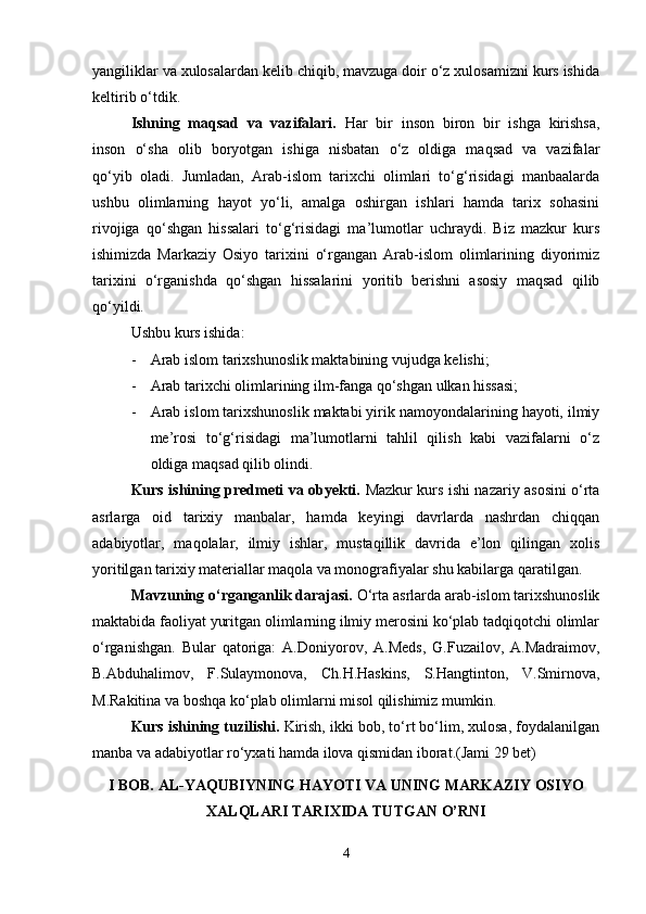 yangiliklar va xulosalardan kelib chiqib, mavzuga doir o‘z xulosamizni kurs ishida
keltirib o‘tdik.
Ishning   maqsad   va   vazifalari.   Har   bir   inson   biron   bir   ishga   kirishsa,
inson   o‘sha   olib   boryotgan   ishiga   nisbatan   o‘z   oldiga   maqsad   va   vazifalar
qo‘yib   oladi.   Jumladan,   Arab-islom   tarixchi   olimlari   to‘g‘risidagi   manbaalarda
ushbu   olimlarning   hayot   yo‘li,   amalga   oshirgan   ishlari   hamda   tarix   sohasini
rivojiga   qo‘shgan   hissalari   to‘g‘risidagi   ma’lumotlar   uchraydi.   Biz   mazkur   kurs
ishimizda   Markaziy   Osiyo   tarixini   o‘rgangan   Arab-islom   olimlarining   diyorimiz
tarixini   o‘rganishda   qo‘shgan   hissalarini   yoritib   berishni   asosiy   maqsad   qilib
qo‘yildi.
Ushbu kurs ishida:
- Arab islom tarixshunoslik maktabining vujudga kelishi;
- Arab tarixchi olimlarining ilm-fanga qo‘shgan ulkan hissasi;
- Arab islom tarixshunoslik maktabi yirik namoyondalarining hayoti, ilmiy
me’rosi   to‘g‘risidagi   ma’lumotlarni   tahlil   qilish   kabi   vazifalarni   o‘z
oldiga maqsad qilib olindi.
Kurs ishining predmeti va obyekti.   Mazkur kurs ishi nazariy asosini o‘rta
asrlarga   oid   tarixiy   manbalar,   hamda   keyingi   davrlarda   nashrdan   chiqqan
adabiyotlar,   maqolalar,   ilmiy   ishlar,   mustaqillik   davrida   e’lon   qilingan   xolis
yoritilgan tarixiy materiallar maqola va monografiyalar shu kabilarga qaratilgan.
Mavzuning o‘rganganlik darajasi.  O‘rta asrlarda arab-islom tarixshunoslik
maktabida faoliyat yuritgan olimlarning ilmiy merosini ko‘plab tadqiqotchi olimlar
o‘rganishgan.   Bular   qatoriga:   A.Doniyorov,   A.Meds,   G.Fuzailov,   A.Madraimov,
B.Abduhalimov,   F.Sulaymonova,   Ch.H.Haskins,   S.Hangtinton,   V.Smirnova,
M.Rakitina va boshqa ko‘plab olimlarni misol qilishimiz mumkin.
Kurs ishining tuzilishi.  Kirish, ikki bob, to‘rt bo‘lim, xulosa, foydalanilgan
manba va adabiyotlar ro‘yxati hamda ilova qismidan iborat.(Jami 29 bet)
I BOB.  AL-YAQUBIYNING HAYOTI VA UNING MARKAZIY OSIYO
XALQLARI TARIXIDA TUTGAN О’RNI
4 