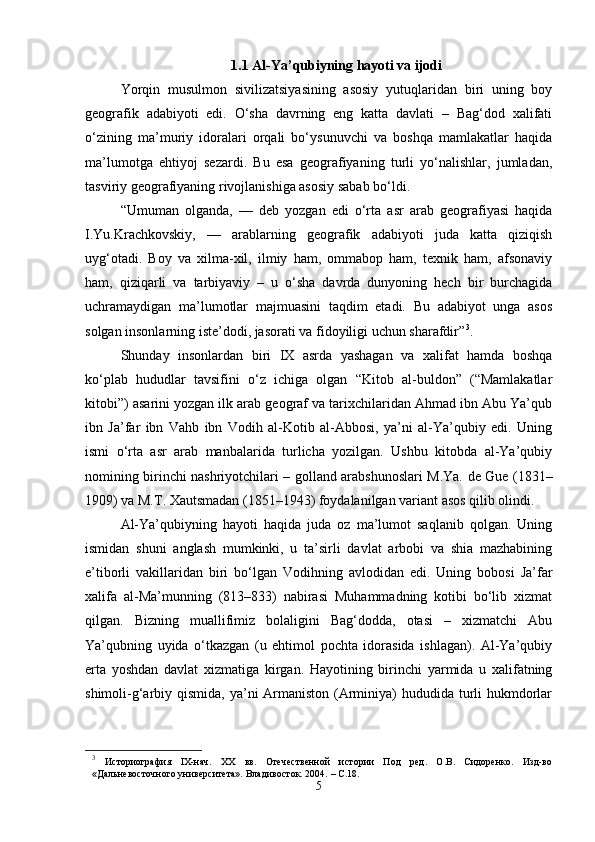 1.1 Al-Ya’qubiyning hayoti va ijodi
Yorqin   musulmon   sivilizatsiyasining   asosiy   yutuqlaridan   biri   uning   boy
geografik   adabiyoti   edi.   O‘sha   davrning   eng   katta   davlati   –   Bag‘dod   xalifati
o‘zining   ma’muriy   idoralari   orqali   bo‘ysunuvchi   va   boshqa   mamlakatlar   haqida
ma’lumotga   ehtiyoj   sezardi.   Bu   esa   geografiyaning   turli   yo‘nalishlar,   jumladan,
tasviriy geografiyaning rivojlanishiga asosiy sabab bo‘ldi.
“Umuman   olganda,   —   deb   yozgan   edi   o‘rta   asr   arab   geografiyasi   haqida
I.Yu.Krachkovskiy,   —   arablarning   geografik   adabiyoti   juda   katta   qiziqish
uyg‘otadi.   Boy   va   xilma-xil,   ilmiy   ham,   ommabop   ham,   texnik   ham,   afsonaviy
ham,   qiziqarli   va   tarbiyaviy   –   u   o‘sha   davrda   dunyoning   hech   bir   burchagida
uchramaydigan   ma’lumotlar   majmuasini   taqdim   etadi.   Bu   adabiyot   unga   asos
solgan insonlarning iste’dodi, jasorati va fidoyiligi uchun sharafdir” 3
.
Shunday   insonlardan   biri   IX   asrda   yashagan   va   xalifat   hamda   boshqa
ko‘plab   hududlar   tavsifini   o‘z   ichiga   olgan   “Kitob   al-buldon”   (“Mamlakatlar
kitobi”) asarini yozgan ilk arab geograf va tarixchilaridan Ahmad ibn Abu Ya’qub
ibn   Ja’far   ibn   Vahb   ibn   Vodih   al-Kotib   al-Abbosi,   ya’ni   al-Ya’qubiy   edi.   Uning
ismi   o‘rta   asr   arab   manbalarida   turlicha   yozilgan.   Ushbu   kitobda   al-Ya’qubiy
nomining birinchi nashriyotchilari – golland arabshunoslari M.Ya. de Gue (1831–
1909) va M.T. Xautsmadan (1851–1943) foydalanilgan variant asos qilib olindi.
Al-Ya’qubiyning   hayoti   haqida   juda   oz   ma’lumot   saqlanib   qolgan.   Uning
ismidan   shuni   anglash   mumkinki,   u   ta’sirli   davlat   arbobi   va   shia   mazhabining
e’tiborli   vakillaridan   biri   bo‘lgan   Vodihning   avlodidan   edi.   Uning   bobosi   Ja’far
xalifa   al-Ma’munning   (813–833)   nabirasi   Muhammadning   kotibi   bo‘lib   xizmat
qilgan.   Bizning   muallifimiz   bolaligini   Bag‘dodda,   otasi   –   xizmatchi   Abu
Ya’qubning   uyida   o‘tkazgan   (u   ehtimol   pochta   idorasida   ishlagan).   Al-Ya’qubiy
erta   yoshdan   davlat   xizmatiga   kirgan.   Hayotining   birinchi   yarmida   u   xalifatning
shimoli-g‘arbiy qismida, ya’ni Armaniston (Arminiya) hududida turli  hukmdorlar
3
  Историография   IX-нач.   XX   вв.   Отечественной   истории   Под   ред.   О.В.   Сидоренко.   Изд-во
«Дальневосточного университета». Владивосток. 2004.   –  C .18.
5 