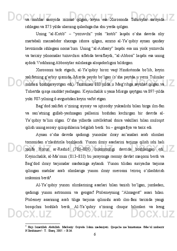 va   noiblar   saroyida   xizmat   qilgan,   keyin   esa   Xurosonda   Tohiriylar   saroyida
ishlagan va 873 yilda ularning qulashigacha shu yerda qolgan.
Uning   “al-Kotib”   –   “yozuvchi”   yoki   “kotib”   laqabi   o‘sha   davrda   oliy
martabali   mansabdor   shaxsga   ishora   qilgan,   ammo   al-Ya’qubiy   aynan   qanday
lavozimda ishlagani noma’lum. Uning “al-Axbariy” laqabi esa uni yirik yozuvchi
va tarixiy yilnomalar  tuzuvchisi  sifatida tavsiflaydi, “al-Abbosi” laqabi  esa uning
ajdodi Vodihning Abbosiylar sulolasiga aloqadorligini bildirgan.
Xurosonni   tark   etgach,   al-Ya’qubiy   biroz   vaqt   Hindistonda   bo‘lib,   keyin
xalifatning g‘arbiy qismida, Misrda paydo bo‘lgan (o‘sha paytda u yerni Tulinilar
sulolasi  boshqarayotgan edi). Taxminan 880 yilda u Mag‘ribga sayohat  qilgan va
Tohertda qisqa muddat yashagan. Keyinchalik u yana Misrga qaytgan va 897-yilda
yoki 907-yilning 6-avgustidan keyin vafot etgan.
Bag‘dod xalifati o‘zining siyosiy va iqtisodiy yuksalishi bilan birga ilm-fan
va   san’atning   gullab-yashnagan   pallasini   boshdan   kechirgan   bir   davrda   al-
Ya’qubiy   ta’lim   olgan.   O‘sha   yillarda   intellektual   doira   vakillari   bilan   muloqot
qilish uning asosiy qiziqishlarini belgilab berdi: bu – geografiya va tarix edi.
Aynan   o‘sha   davrda   qadimgi   yunonlar   ilmiy   an’analari   arab   olimlari
tomonidan   o‘zlashtirila   boshlandi.   Yunon   ilmiy   asarlarini   tarjima   qilish   ishi   hali
xalifa   Horun   ar-Rashid   (786–809)   hukmronligi   davrida   boshlangan   edi.
Keyinchalik,  al-Ma’mun  (813–833)  bu  jarayonga  rasmiy  davlat  maqomi  berdi   va
Bag‘dod   ilmiy   tarjimalar   markaziga   aylandi.   Yunon   tilidan   suriyacha   tarjima
qilingan   matnlar   arab   olimlariga   yunon   ilmiy   merosini   tezroq   o‘zlashtirish
imkonini berdi 4
.
Al-Ya’qubiy   yunon   olimlarining   asarlari   bilan   tanish   bo‘lgan,   jumladan,
qadimgi   yunon   astronomi   va   geograf   Ptolemeyning   “Almagest”   asari   bilan.
Ptolemey   asarining   arab   tiliga   tarjima   qilinishi   arab   ilm-fani   tarixida   yangi
bosqichni   boshlab   berdi.   Al-Ya’qubiy   o‘zining   chuqur   bilimlari   va   keng
4
  Hoji   Ismatilloh   Abdulloh.   Markaziy   Osiyoda   Islom   madaniyati.   Qisqacha   ma`lumotnoma   /Mas`ul   muharrir
N.Ibrohimov/ - T.: Sharq.  2005 . – B.36.
6 