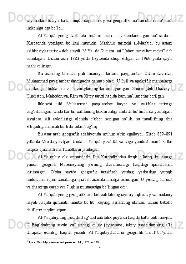 sayohatlari   tufayli   katta   miqdordagi   tarixiy   va   geografik   ma’lumotlarni   to‘plash
imkoniga ega bo‘ldi.
Al-Ya’qubiyning   dastlabki   muhim   asari   –   u   nomlanmagan   bo‘lsa-da   –
Xurosonda   yozilgan   bo‘lishi   mumkin.   Mashhur   tarixchi   al-Mas’udi   bu   asarni
«Abbosiylar tarixi» deb ataydi, M.Ya. de Gue esa uni “Jahon tarixi konspekti” deb
baholagan.   Ushbu   asar   1883   yilda   Leydenda   chop   etilgan   va   1969   yilda   qayta
nashr qilingan.
Bu   asarning   birinchi   jildi   insoniyat   tarixini   payg‘ambar   Odam   davridan
Muhammad payg‘ambar davrigacha qamrab oladi. U Injil va apokrifik manbalarga
asoslangan   holda   Iso   va   havoriylarning   tarixini   yoritgan.   Shuningdek,   Ossuriya,
Hindiston, Makedoniya, Rim va Xitoy tarixi haqida ham ma’lumotlar berilgan.
Ikkinchi   jild   Muhammad   payg‘ambar   hayoti   va   xalifalar   tarixiga
bag‘ishlangan. Unda har bir xalifaning hukmronligi alohida bo‘limlarda yoritilgan.
Ayniqsa,   Ali   avlodlariga   alohida   e’tibor   berilgan   bo‘lib,   bu   muallifning   shia
e’tiqodiga mansub bo‘lishi bilan bog‘liq.
Bu   asar   arab   geografik   adabiyotida   muhim   o‘rin   egallaydi.   Kitob   889–891
yillarda Misrda yozilgan. Unda al-Ya’qubiy xalifat va unga yondosh mamlakatlar
haqida qimmatli ma’lumotlarni jamlagan.
Al-Ya’qubiy   o‘z   zamondoshi   Ibn   Xurdodbihdan   farqli   o‘laroq,   bu   asarga
yunon   geografi   Ptolemeyning   yerning   sharsimonligi   haqidagi   qarashlarini
kiritmagan.   O‘sha   paytda   geografik   tasniflash   yerdagi   yashashga   yaroqli
hududlarni  iqlim  zonalariga  ajratish  asosida   amalga  oshirilgan.  U  yerdagi   harorat
va sharoitga qarab yer 7 iqlim mintaqasiga bo‘lingan edi 5
.
Al-Ya’qubiyning geografik asarlari xalifatning siyosiy, iqtisodiy va madaniy
hayoti   haqida   qimmatli   manba   bo‘lib,   keyingi   asrlarning   olimlari   uchun   bebaho
dalillarni taqdim etgan.
Al-Yaqubiyning ijodida Bag‘dod xalifalik poytaxti haqida katta bob mavjud.
U   Bag‘dodning   savdo   yo‘llaridagi   qulay   joylashuvi,   tabiiy   sharoitlarining   a’lo
darajada   ekanligi   haqida   yozadi.   Al-Yaqubiyshaharni   geografik   tasnif   bo‘yicha
5
  Адам Мец Мусульманский ренесанс  M ., 1973. –  C .87.
7 