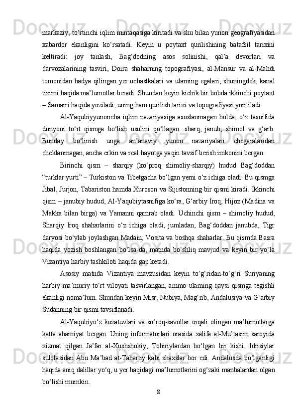 markaziy, to‘rtinchi iqlim mintaqasiga kiritadi va shu bilan yunon geografiyasidan
xabardor   ekanligini   ko‘rsatadi.   Keyin   u   poytaxt   qurilishining   batafsil   tarixini
keltiradi:   joy   tanlash,   Bag‘dodning   asos   solinishi,   qal’a   devorlari   va
darvozalarining   tasviri,   Doira   shaharning   topografiyasi,   al-Mansur   va   al-Mahdi
tomonidan hadya qilingan yer uchastkalari  va ularning egalari, shuningdek, kanal
tizimi haqida ma’lumotlar beradi. Shundan keyin kichik bir bobda ikkinchi poytaxt
– Samarri haqida yoziladi, uning ham qurilish tarixi va topografiyasi yoritiladi.
Al-Yaqubiyyunoncha   iqlim   nazariyasiga   asoslanmagan   holda,   o‘z   tasnifida
dunyoni   to‘rt   qismga   bo‘lish   usulini   qo‘llagan:   sharq,   janub,   shimol   va   g‘arb.
Bunday   bo‘linish   unga   an’anaviy   yunon   nazariyalari   chegaralaridan
cheklanmagan, ancha erkin va real hayotga yaqin tavsif berish imkonini bergan.
Birinchi   qism   –   sharqiy   (ko‘proq   shimoliy-sharqiy)   hudud   Bag‘doddan
“turklar yurti” – Turkiston va Tibetgacha bo‘lgan yerni o‘z ichiga oladi. Bu qismga
Jibal, Jurjon, Tabariston hamda Xuroson va Sijistonning bir qismi kiradi. Ikkinchi
qism – janubiy hudud, Al-Yaqubiytasnifiga ko‘ra, G‘arbiy Iroq, Hijoz (Madina va
Makka   bilan   birga)   va   Yamanni   qamrab   oladi.   Uchinchi   qism   –   shimoliy   hudud,
Sharqiy   Iroq   shaharlarini   o‘z   ichiga   oladi,   jumladan,   Bag‘doddan   janubda,   Tigr
daryosi bo‘ylab joylashgan Madain, Vosita va boshqa shaharlar. Bu qismda Basra
haqida   yozish   boshlangan   bo‘lsa-da,   matnda   bo‘shliq   mavjud   va   keyin   bir   yo‘la
Vizantiya harbiy tashkiloti haqida gap ketadi.
Asosiy   matnda   Vizantiya   mavzusidan   keyin   to‘g‘ridan-to‘g‘ri   Suriyaning
harbiy-ma’muriy   to‘rt   viloyati   tasvirlangan,   ammo   ularning   qaysi   qismga   tegishli
ekanligi noma’lum. Shundan keyin Misr, Nubiya, Mag‘rib, Andalusiya va G‘arbiy
Sudanning bir qismi tavsiflanadi.
Al-Yaqubiyo‘z kuzatuvlari  va so‘roq-savollar  orqali  olingan ma’lumotlarga
katta   ahamiyat   bergan.   Uning   informatorlari   orasida   xalifa   al-Mu’tasim   saroyida
xizmat   qilgan   Ja’far   al-Xushshokiy,   Tohiriylardan   bo‘lgan   bir   kishi,   Idrisiylar
sulolasidan  Abu Ma’bad at-Tahartiy kabi  shaxslar  bor  edi. Andalusda  bo‘lganligi
haqida aniq dalillar yo‘q, u yer haqidagi ma’lumotlarini og‘zaki manbalardan olgan
bo‘lishi mumkin.
8 