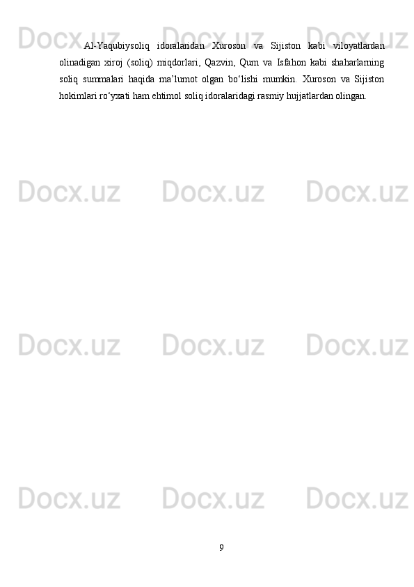 Al-Yaqubiysoliq   idoralaridan   Xuroson   va   Sijiston   kabi   viloyatlardan
olinadigan   xiroj   (soliq)   miqdorlari,   Qazvin,   Qum   va   Isfahon   kabi   shaharlarning
soliq   summalari   haqida   ma’lumot   olgan   bo‘lishi   mumkin.   Xuroson   va   Sijiston
hokimlari ro‘yxati ham ehtimol soliq idoralaridagi rasmiy hujjatlardan olingan.
9 