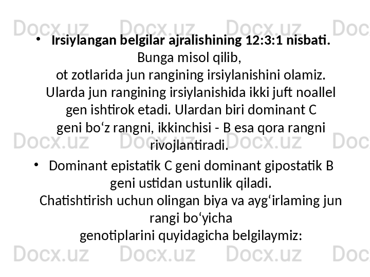 •
Irsiylangan belgilar ajralishining 12:3:1 nisbati. 
Bunga misol qilib, 
ot zotlarida jun rangining irsiylanishini olamiz. 
Ularda jun rangining irsiylanishida ikki juft noallel 
gen ishtirok etadi. Ulardan biri dominant  С
geni bo‘z rangni, ikkinchisi -  В  esa qora rangni 
rivojlantiradi. 
•
Dominant epistatik  С  geni dominant gipostatik  В 
geni ustidan ustunlik qiladi.
Chatishtirish uchun olingan biya va ayg‘irlaming jun 
rangi bo‘yicha
genotiplarini quyidagicha belgilaymiz: 