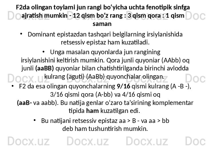 F2da olingan toylami jun rangi bo‘yicha uchta fenotipik sinfga 
ajratish mumkin - 12 qism bo‘z rang : 3 qism qora : 1 qism 
saman 
•
Dominant epistazdan tashqari belgilarning irsiylanishida 
retsessiv epistaz ham kuzatiladi.
•
Unga masalan quyonlarda jun rangining
irsiylanishini keltirish mumkin. Qora junli quyoniar (AAbb) oq 
junli  (aaBB)  quyoniar bilan chatishtirilganda birinchi avlodda 
kulrang (aguti) (AaBb) quyonchalar olingan. 
•
F2 da esa olingan quyonchalarning  9/16  qismi kulrang (A -B -), 
3/16 qismi qora (A-bb) va 4/16 qismi oq
(aaB-  va aabb). Bu natija genlar o‘zaro ta’sirining komplementar 
tipida  ham  kuzatilgan edi. 
•
Bu natijani retsessiv epistaz aa > B - va aa > bb
deb ham tushuntirish mumkin. 