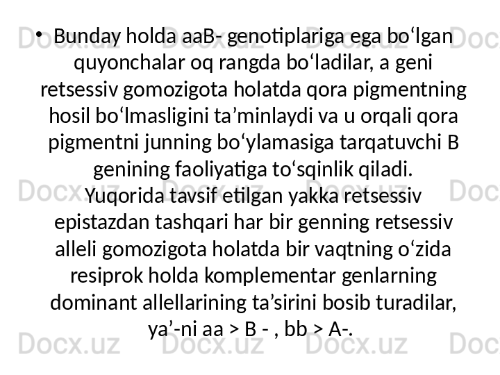 •
Bunday holda aaB- genotiplariga ega bo‘lgan 
quyonchalar oq rangda bo‘ladilar, a geni 
retsessiv gomozigota holatda qora pigmentning 
hosil bo‘lmasligini ta’minlaydi va u orqali qora 
pigmentni junning bo‘ylamasiga tarqatuvchi  В 
genining faoliyatiga to‘sqinlik qiladi.
Yuqorida tavsif etilgan yakka retsessiv 
epistazdan tashqari har bir genning retsessiv 
alleli gomozigota holatda bir vaqtning o‘zida 
resiprok holda komplementar genlarning 
dominant allellarining ta’sirini bosib turadilar, 
ya’-ni aa > B - , bb > A-.  