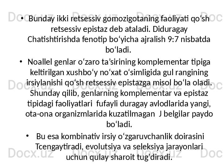 •
Bunday ikki retsessiv gomozigotaning faoliyati qo‘sh 
retsessiv epistaz deb ataladi. Diduragay 
Chatishtirishda fenotip bo‘yicha ajralish 9:7 nisbatda 
bo‘ladi. 
•
Noallel genlar o‘zaro ta’sirining komplementar tipiga 
keltirilgan xushbo‘y no‘xat o‘simligida gul rangining 
irsiylanishi qo‘sh retsessiv epistazga misol bo‘la oladi.
Shunday qilib, genlarning komplementar va epistaz 
tipidagi faoliyatlari  fufayli duragay avlodlarida yangi, 
ota-ona organizmlarida kuzatilmagan  J belgilar paydo 
bo‘ladi.
•
  Bu esa kombinativ irsiy o‘zgaruvchanlik doirasini
Tcengaytiradi, evolutsiya va seleksiya jarayonlari 
uchun qulay sharoit tug'diradi. 