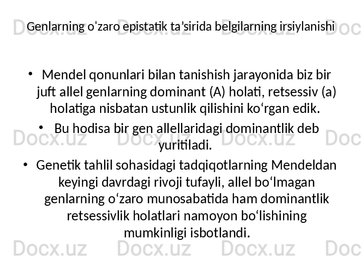 Genlarning o'zaro epistatik ta’sirida belgilarning irsiylanishi
•
Mendel qonunlari bilan tanishish jarayonida biz bir 
juft allel genlarning dominant (A) holati, retsessiv (a) 
holatiga nisbatan ustunlik qilishini ko‘rgan edik. 
•
Bu hodisa bir gen allellaridagi dominantlik deb 
yuritiladi. 
•
Genetik tahlil sohasidagi tadqiqotlarning Mendeldan 
keyingi davrdagi rivoji tufayli, allel bo‘lmagan 
genlarning o‘zaro munosabatida ham dominantlik 
retsessivlik holatlari namoyon bo‘lishining 
mumkinligi isbotlandi.