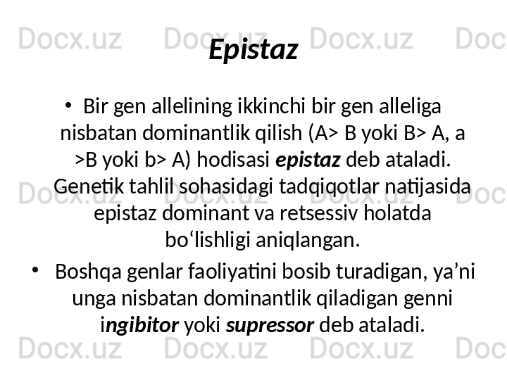 Epistaz
•
Bir gen allelining ikkinchi bir gen alleliga 
nisbatan dominantlik qilish (A>  В  yoki B> A, a 
>B yoki b> A) hodisasi  epistaz  deb ataladi. 
Genetik tahlil sohasidagi tadqiqotlar natijasida 
epistaz dominant va retsessiv holatda 
bo‘lishligi aniqlangan.
•
  Boshqa genlar faoliyatini bosib turadigan, ya’ni 
unga nisbatan dominantlik qiladigan genni 
i ngibitor  yoki  supressor  deb ataladi. 