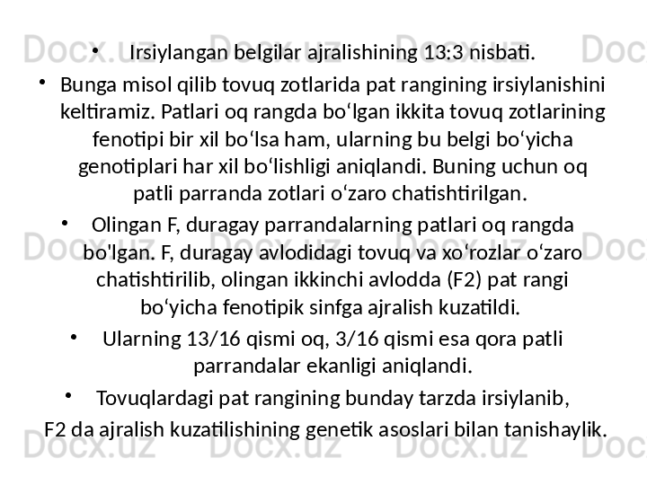 •
Irsiylangan belgilar ajralishining 13:3 nisbati.
•
Bunga misol qilib tovuq zotlarida pat rangining irsiylanishini 
keltiramiz. Patlari oq rangda bo‘lgan ikkita tovuq zotlarining 
fenotipi bir xil bo‘lsa ham, ularning bu belgi bo‘yicha 
genotiplari har xil bo‘lishligi aniqlandi. Buning uchun oq 
patli parranda zotlari o‘zaro chatishtirilgan. 
•
Olingan F, duragay parrandalarning patlari oq rangda 
bo'lgan. F, duragay avlodidagi tovuq va xo‘rozlar o‘zaro 
chatishtirilib, olingan ikkinchi avlodda (F2) pat rangi 
bo‘yicha fenotipik sinfga ajralish kuzatildi. 
•
Ularning 13/16 qismi oq, 3/16 qismi esa qora patli 
parrandalar ekanligi aniqlandi.
•
Tovuqlardagi pat rangining bunday tarzda irsiylanib,
  F2 da ajralish kuzatilishining genetik asoslari bilan tanishaylik. 