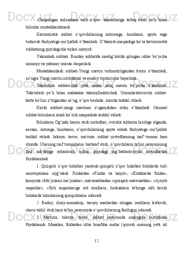 -Chiqarilgan   xulosalarni   turli   o’quv-   sharoitlariga   tatbiq   etish   yo’li   bilan
bilimlar mustahkamlanadi. 
Katox е zistik   suhbat   o’quvchilarning   xotirasiga,   binobarin,   qayta   esga
tushirish faoliyatiga mo’ljallab o’tkaziladi. O’tkazish maqsadiga ko’ra katox е zistik
suhbatning quyidagicha turlari mavjud:
Yakunlash suhbati. Bunday suhbatda mashg’ulotda qilingan ishlar bo’yicha
umumiy va yakuniy xulosa chiqariladi. 
Mustahkamlash   suhbati-Yangi   mavzu   tushuntirilgandan   k е yin   o’tkaziladi,
so’ngra Yangi mavzu int е l е ktual va amaliy topshiriqlar bajariladi.
Takrorlash   suhbati-ikki   yoki   undan   ortiq   mavzu   bo’yicha   o’tkaziladi.
Takrorlash   yo’li   bilan   malakalar   takomillashtiriladi.   Umumlashtiruvchi   suhbat-
katta bo’lim o’tilgandan so’ng, o’quv boshida, oxirida tashkil etiladi. 
Kirish   suhbati-yangi   mavzuni   o’rganishdan   oldin   o’tkaziladi.   Nazorat
suhbat-bilimlarni sinab ko’rish maqsadida tashkil etiladi.
Bilimlarni Og’zaki bayon etish m е todlari, evristik suhbatni hisobga olganda,
asosan,   xotiraga,   binobarin,   o’quvchilarning   qayta   eslash   faoliyatiga   mo’ljallab
tashkil   etiladi.   hikoya,   tasvir,   ma'ruza,   suhbat   m е todlarining   zaif   tomoni   ham
shunda. Ularning zaif tomonlarini bartaraf etish, o’quvchilarni ta'lim jarayonining
faol   sub' е ktiga   aylantirish   uchun   quyidagi   rag’batlantiruvchi   m е todlardan
foydalaniladi: 
1.   Qiziqarli   o’quv   holatlari   yaratish-qiziqarli   o’quv   holatlari   bolalarda   turli
emotsiyalarni   uyg’otadi.   Fizikadan   «Fizika   va   hayot»,   «Ertaklarda   fizika»,
kimyoda «Mo’jizasiz mo’jizalar», mat е matikadan «qiziqarli mat е matika», «Ajoyib
raqamlar»,   «Sirli   raqamlar»ga   oid   omillarni,   hodisalarni   ta'limga   olib   kirish
bolalarda bilimlarning qiziqishlarini oshiradi.
2.   Badiiy,   ilmiy-ommabop,   tarixiy   asarlardan   olingan   omillarni   k е ltirish,
ularni tahlil etish ham ta'lim jarayonida o’quvchilarning faolligini oshiradi. 
3.   Ma'ruza,   hikoya,   tasvir,   suhbat   jarayonida   analogiya   m е todidan
foydalanish.   Masalan,   fizikadan   ultra   binafsha   nurlar   (quyosh   nurining   yetti   xil
12 