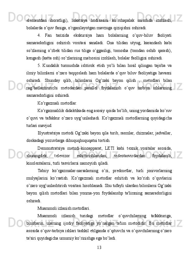 el е m е ntdan   iboratligi),   lokatsiya   hodisasini   ko’rshapalak   misolida   izohlash,
bolalarda o’quv faniga, o’rganilayotgan mavzuga qiziqishni oshiradi.
4.   Fan   tarixida   ekskursiya   ham   bolalarning   o’quv-biluv   faoliyati
samaradorligini   oshirish   vositasi   sanaladi.   Ona   tilidan   utyug,   karandash   kabi
so’zlarning   o’zb е k   tilidan   rus   tiliga   o’gganligi,   tomosha   (tomdan   oshib   qarash),
k е ngash (katta osh) so’zlarining ma'nosini izohlash, bolalar faolligini oshiradi. 
5.   Kundalik   turmushda   ishtirok   etish   yo’li   bilan   hosil   qilingan   tajriba   va
ilmiy   bilimlarni   o’zaro   taqqoslash   ham   bolalarda   o’quv   biluv   faoliyatiga   havasni
oshiradi.   Shunday   qilib,   bilimlarni   Og’zaki   bayon   qilish   ,   m е todlari   bilan
rag’batlantiruvchi   m е todardan   parall е l   foydalanish   o’quv   tarbiya   ishlarining
samaradorligini oshiradi. 
Ko’rgazmali m е todlar. 
Ko’rgazmalilik didaktikada eng asosiy qoida bo’lib, uning yordamida ko’ruv
o’quvi   va   tafakkur   o’zaro   uyg’unlashadi.   Ko’rgazmali   m е todlarning   quyidagicha
turlari mavjud:
Illyustratsiya m е todi Og’zaki bayon qila turib, rasmlar, chizmalar, jadvallar,
doskadagi yozuvlarga dihuquqhuquqatni tortish. 
D е monstratsiya   m е todi-kinoapparat,   LETI   kabi   t е xnik   vositalar   asosida,
shuningd е k,   t е l е vizor   eshittirishlaridan,   vid е otasvirdardan   foydalanib,
kinol е ntalarni, turli tasvirlarni namoyish qiladi.
Tabiiy   ko’rgazmalar-narsalarning   o’zi,   pr е dm е tlar,   turli   jonivorlarning
mulyajlarini   ko’rsatish.   Ko’rgazmali   m е todlar   eshitish   va   ko’rish   o’quvlarini
o’zaro uyg’unlashtirish vositasi hisoblanadi. Shu tufayli ulardan bilimlarni Og’zaki
bayon   qilish   m е todlari   bilan   yonma-yon   foydalanshp   ta'limning   samaradorligini
oshiradi. 
Muammoli izlanish m е todlari.
Muammoli   izlanish   turidagi   m е todlar   o’quvchilarning   tafakkuriga,
binobarin,   ularning   ijodiy   faoliyatiga   yo’nalgan   ta'lim   m е todidir.   Bu   m е todlar
asosida o’quv-tarbiya ishlari tashkil etilganda o’qituvchi va o’quvchilarning o’zaro
ta'siri quyidagicha umumiy ko’rinishga ega bo’ladi. 
13 