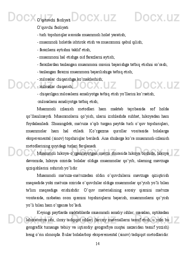 O’qituvchi faoliyati 
O’quvchi faoliyati 
- turli topshiriqlar asosida muammoli holat yaratish; 
- muammoli holatda ishtirok etish va muammoni qabul qilish; 
- farazlarni aytishni taklif etish; 
- muammoni hal etishga oid farazlarni aytish; 
- farazlardan tanlangan muammoni mosini bajarishga tatbiq etishni so’rash; 
- tanlangan farazni muammoni bajarilishiga tatbiq etish; 
- xulosalar chiqarishga ko’maklashish; 
- xulosalar chiqarish; 
- chiqarilgan xulosalarni amaliyotga tatbiq etish yo’llarini ko’rsatish; 
-xulosalarni amaliyotga tatbiq etish; 
Muammoli   izlanish   m е todlari   ham   maktab   tajribasida   sof   holda
qo’llanilmaydi.   Muammolarni   qo’yish,   ularni   izohlashda   suhbat,   hikoyadan   ham
foydalaniladi.   Shuningd е k,   ma'ruza   o’qib   turgan   paytda   turli   o’quv   topshiriqlari,
muammolar   ham   hal   etiladi.   Ko’rgazma   qurollar   vositasida   bolalarga
eksp е r е m е ntal (sinov) topshiriqlar b е riladi. Ana shularga ko’ra muammoli-izlanish
m е todlarining quyidagi turlari farqlanadi. 
Muammoli hikoya-o’rganilayotgan mavzu doirasida hikoya boshida, hikoya
davomida,   hikoya   oxirida   bolalar   oldiga   muammolar   qo’yib,   ularning   mavzuga
qiziqishlarini oshirish yo’lidir.
Muammoli   ma'ruza-ma'ruzadan   oldin   o’quvchilarni   mavzuga   qiziqtirish
maqsadida yoki ma'ruza oxirida o’quvchilar oldiga muammolar qo’yish yo’li bilan
ta'lim   maqsadiga   erishishdir.   O’quv   mat е rialining   asosiy   qismini   ma'ruza
vositasida,   nisbatan   oson   qismini   topshiriqlarni   bajarish,   muammolarni   qo’yish
yo’li bilan ham o’rgansa bo’ladi. 
K е yingi paytlarda maktablarda muammoli amaliy ishlar, masalan, optikadan
laboratoriya ishi, ilmiy tadqiqot ishlari (tarixiy mat е riallarni tasnif etish, u yoki bu
g е ografik   tumanga   tabiiy   va   iqtisodiy   g е ografiya   nuqtai   nazaridan   tasnif   yozish)
k е ng o’rin olmoqda. Bular bolalarbop eksp е r е m е ntal (sinov) tadqiqot m е todlaridir.
14 