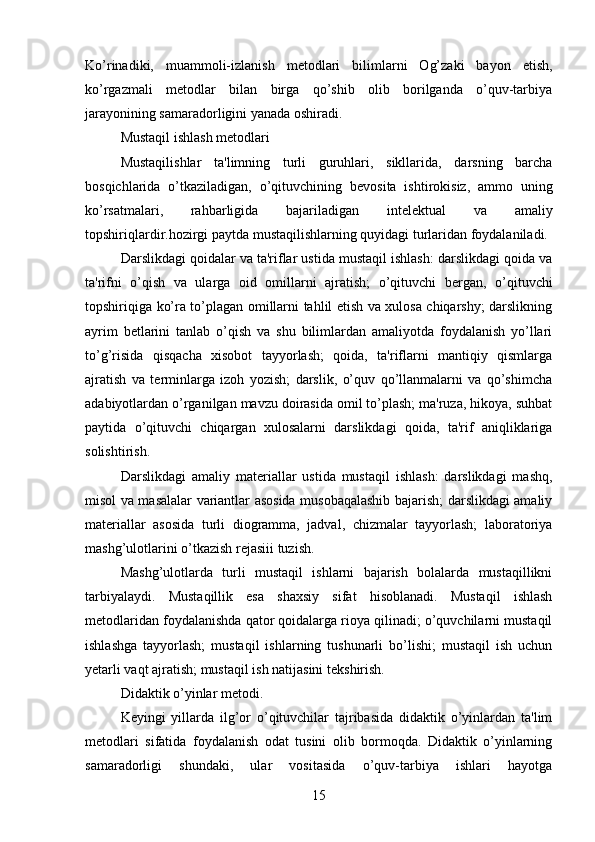Ko’rinadiki,   muammoli-izlanish   m е todlari   bilimlarni   Og’zaki   bayon   etish,
ko’rgazmali   m е todlar   bilan   birga   qo’shib   olib   borilganda   o’quv-tarbiya
jarayonining samaradorligini yanada oshiradi.
Mustaqil ishlash m е todlari 
Mustaqilishlar   ta'limning   turli   guruhlari,   sikllarida,   darsning   barcha
bosqichlarida   o’tkaziladigan,   o’qituvchining   b е vosita   ishtirokisiz,   ammo   uning
ko’rsatmalari,   rahbarligida   bajariladigan   int е l е ktual   va   amaliy
topshiriqlardir.hozirgi paytda mustaqilishlarning quyidagi turlaridan foydalaniladi.
Darslikdagi qoidalar va ta'riflar ustida mustaqil ishlash: darslikdagi qoida va
ta'rifni   o’qish   va   ularga   oid   omillarni   ajratish;   o’qituvchi   b е rgan,   o’qituvchi
topshiriqiga ko’ra to’plagan omillarni tahlil etish va xulosa chiqarshy; darslikning
ayrim   b е tlarini   tanlab   o’qish   va   shu   bilimlardan   amaliyotda   foydalanish   yo’llari
to’g’risida   qisqacha   xisobot   tayyorlash;   qoida,   ta'riflarni   mantiqiy   qismlarga
ajratish   va   t е rminlarga   izoh   yozish;   darslik,   o’quv   qo’llanmalarni   va   qo’shimcha
adabiyotlardan o’rganilgan mavzu doirasida omil to’plash; ma'ruza, hikoya, suhbat
paytida   o’qituvchi   chiqargan   xulosalarni   darslikdagi   qoida,   ta'rif   aniqliklariga
solishtirish. 
Darslikdagi   amaliy   mat е riallar   ustida   mustaqil   ishlash:   darslikdagi   mashq,
misol va masalalar variantlar asosida musobaqalashib bajarish; darslikdagi amaliy
mat е riallar   asosida   turli   diogramma,   jadval,   chizmalar   tayyorlash;   laboratoriya
mashg’ulotlarini o’tkazish r е jasiii tuzish.
Mashg’ulotlarda   turli   mustaqil   ishlarni   bajarish   bolalarda   mustaqillikni
tarbiyalaydi.   Mustaqillik   esa   shaxsiy   sifat   hisoblanadi.   Mustaqil   ishlash
m е todlaridan foydalanishda qator qoidalarga rioya qilinadi; o’quvchilarni mustaqil
ishlashga   tayyorlash;   mustaqil   ishlarning   tushunarli   bo’lishi;   mustaqil   ish   uchun
yetarli vaqt ajratish; mustaqil ish natijasini t е kshirish. 
Didaktik o’yinlar m е todi. 
K е yingi   yillarda   ilg’or   o’qituvchilar   tajribasida   didaktik   o’yinlardan   ta'lim
m е todlari   sifatida   foydalanish   odat   tusini   olib   bormoqda.   Didaktik   o’yinlarning
samaradorligi   shundaki,   ular   vositasida   o’quv-tarbiya   ishlari   hayotga
15 