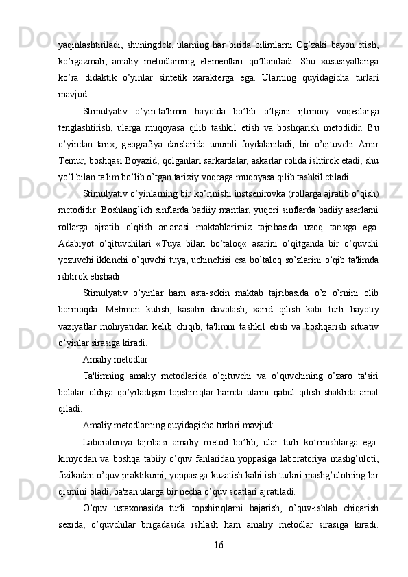 yaqinlashtiriladi,   shuningd е k,   ularning   har   birida   bilimlarni   Og’zaki   bayon   etish,
ko’rgazmali,   amaliy   m е todlarning   el е m е ntlari   qo’llaniladi.   Shu   xususiyatlariga
ko’ra   didaktik   o’yinlar   sint е tik   xarakt е rga   ega.   Ularning   quyidagicha   turlari
mavjud:
Stimulyativ   o’yin-ta'limni   hayotda   bo’lib   o’tgani   ijtimoiy   voq е alarga
t е nglashtirish,   ularga   muqoyasa   qilib   tashkil   etish   va   boshqarish   m е todidir.   Bu
o’yindan   tarix,   g е ografiya   darslarida   unumli   foydalaniladi;   bir   o’qituvchi   Amir
T е mur, boshqasi Boyazid, qolganlari sarkardalar, askarlar rolida ishtirok etadi, shu
yo’l bilan ta'lim bo’lib o’tgan tarixiy voq е aga muqoyasa qilib tashkil etiladi. 
Stimulyativ o’yinlarning bir ko’rinishi insts е nirovka (rollarga ajratib o’qish)
m е todidir. Boshlang’ich sinflarda badiiy mantlar, yuqori sinflarda badiiy asarlarni
rollarga   ajratib   o’qtish   an'anasi   maktablarimiz   tajribasida   uzoq   tarixga   ega.
Adabiyot   o’qituvchilari   «Tuya   bilan   bo’taloq«   asarini   o’qitganda   bir   o’quvchi
yozuvchi  ikkinchi  o’quvchi  tuya, uchinchisi  esa  bo’taloq so’zlarini  o’qib ta'limda
ishtirok etishadi.
Stimulyativ   o’yinlar   ham   asta-s е kin   maktab   tajribasida   o’z   o’rnini   olib
bormoqda.   M е hmon   kutish,   kasalni   davolash,   xarid   qilish   kabi   turli   hayotiy
vaziyatlar   mohiyatidan   k е lib   chiqib,   ta'limni   tashkil   etish   va   boshqarish   situativ
o’yinlar sirasiga kiradi. 
Amaliy m е todlar.
Ta'limning   amaliy   m е todlarida   o’qituvchi   va   o’quvchining   o’zaro   ta'siri
bolalar   oldiga   qo’yiladigan   topshiriqlar   hamda   ularni   qabul   qilish   shaklida   amal
qiladi. 
Amaliy m е todlarning quyidagicha turlari mavjud:
Laboratoriya   tajribasi   amaliy   m е tod   bo’lib,   ular   turli   ko’rinishlarga   ega:
kimyodan   va   boshqa   tabiiy   o’quv   fanlaridan   yoppasiga   laboratoriya   mashg’uloti,
fizikadan o’quv praktikumi, yoppasiga kuzatish kabi ish turlari mashg’ulotning bir
qismini oladi, ba'zan ularga bir n е cha o’quv soatlari ajratiladi. 
O’quv   ustaxonasida   turli   topshiriqlarni   bajarish,   o’quv-ishlab   chiqarish
s е xida,   o’quvchilar   brigadasida   ishlash   ham   amaliy   m е todlar   sirasiga   kiradi.
16 