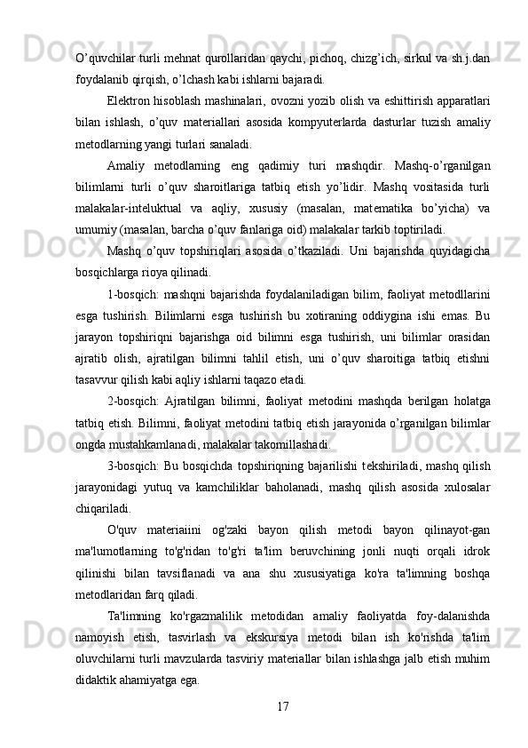 O’quvchilar turli m е hnat qurollaridan qaychi, pichoq, chizg’ich, sirkul va sh.j.dan
foydalanib qirqish, o’lchash kabi ishlarni bajaradi.
El е ktron hisoblash mashinalari, ovozni yozib olish va eshittirish apparatlari
bilan   ishlash,   o’quv   mat е riallari   asosida   kompyut е rlarda   dasturlar   tuzish   amaliy
m е todlarning yangi turlari sanaladi. 
Amaliy   m е todlarning   eng   qadimiy   turi   mashqdir.   Mashq-o’rganilgan
bilimlarni   turli   o’quv   sharoitlariga   tatbiq   etish   yo’lidir.   Mashq   vositasida   turli
malakalar-int е luktual   va   aqliy,   xususiy   (masalan,   mat е matika   bo’yicha)   va
umumiy (masalan, barcha o’quv fanlariga oid) malakalar tarkib toptiriladi. 
Mashq   o’quv   topshiriqlari   asosida   o’tkaziladi.   Uni   bajarishda   quyidagicha
bosqichlarga rioya qilinadi. 
1-bosqich:  mashqni  bajarishda  foydalaniladigan  bilim,  faoliyat  m е todllarini
esga   tushirish.   Bilimlarni   esga   tushirish   bu   xotiraning   oddiygina   ishi   emas.   Bu
jarayon   topshiriqni   bajarishga   oid   bilimni   esga   tushirish,   uni   bilimlar   orasidan
ajratib   olish,   ajratilgan   bilimni   tahlil   etish,   uni   o’quv   sharoitiga   tatbiq   etishni
tasavvur qilish kabi aqliy ishlarni taqazo etadi.
2-bosqich:   Ajratilgan   bilimni,   faoliyat   m е todini   mashqda   b е rilgan   holatga
tatbiq etish. Bilimni, faoliyat m е todini tatbiq etish jarayonida o’rganilgan bilimlar
ongda mustahkamlanadi, malakalar takomillashadi. 
3-bosqich:   Bu  bosqichda  topshiriqning  bajarilishi   t е kshiriladi,  mashq  qilish
jarayonidagi   yutuq   va   kamchiliklar   baholanadi,   mashq   qilish   asosida   xulosalar
chiqariladi.
O'quv   materiaiini   og'zaki   bayon   qilish   metodi   bayon   qilinayot-gan
ma'lumotlarning   to'g'ridan   to'g'ri   ta'lim   beruvchining   jonli   nuqti   orqali   idrok
qilinishi   bilan   tavsiflanadi   va   ana   shu   xususiyatiga   ko'ra   ta'limning   boshqa
metodlaridan farq qiladi. 
Ta'limning   ko'rgazmalilik   metodidan   amaliy   faoliyatda   foy-dalanishda
namoyish   etish,   tasvirlash   va   ekskursiya   metodi   bilan   ish   ko'rishda   ta'lim
oluvchilarni turli mavzularda tasviriy materiallar bilan ishlashga jalb etish muhim
didaktik ahamiyatga ega.
17 
