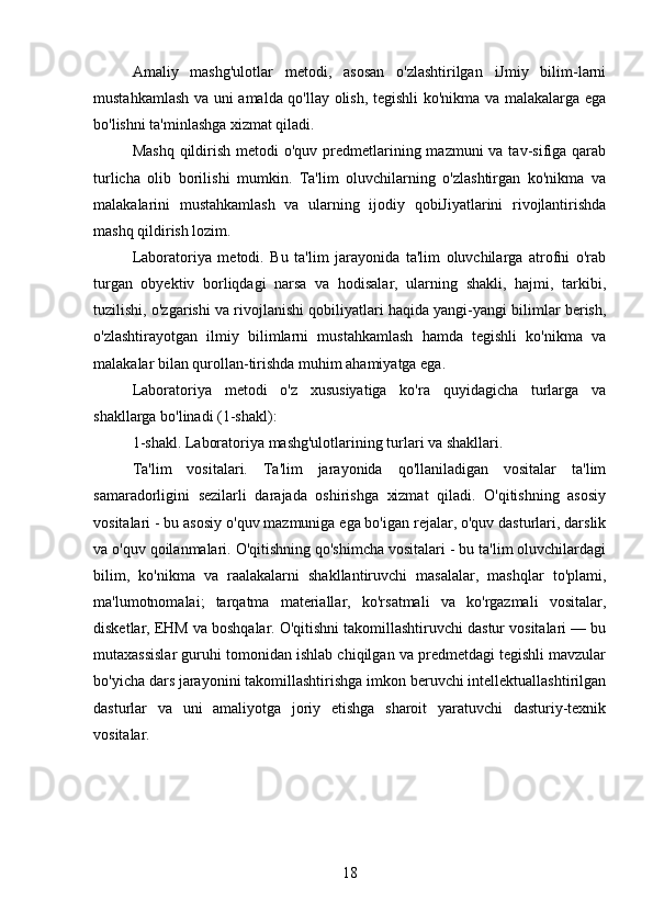 Amaliy   mashg'ulotlar   metodi,   asosan   o'zlashtirilgan   iJmiy   bilim-larni
mustahkamlash va uni amalda qo'llay olish, tegishli ko'nikma va malakalarga ega
bo'lishni ta'minlashga xizmat qiladi. 
Mashq  qildirish  metodi  o'quv predmetlarining mazmuni  va tav-sifiga qarab
turlicha   olib   borilishi   mumkin.   Ta'lim   oluvchilarning   o'zlashtirgan   ko'nikma   va
malakalarini   mustahkamlash   va   ularning   ijodiy   qobiJiyatlarini   rivojlantirishda
mashq qildirish lozim.
Laboratoriya   metodi.   Bu   ta'lim   jarayonida   ta'lim   oluvchilarga   atrofni   o'rab
turgan   obyektiv   borliqdagi   narsa   va   hodisalar,   ularning   shakli,   hajmi,   tarkibi,
tuzilishi, o'zgarishi va rivojlanishi qobiliyatlari haqida yangi-yangi bilimlar berish,
o'zlashtirayotgan   ilmiy   bilimlarni   mustahkamlash   hamda   tegishli   ko'nikma   va
malakalar bilan qurollan-tirishda muhim ahamiyatga ega. 
Laboratoriya   metodi   o'z   xususiyatiga   ko'ra   quyidagicha   turlarga   va
shakllarga bo'linadi (1-shakl):
1-shakl. Laboratoriya mashg'ulotlarining turlari va shakllari.
Ta'lim   vositalari.   Ta'lim   jarayonida   qo'llaniladigan   vositalar   ta'lim
samaradorligini   sezilarli   darajada   oshirishga   xizmat   qiladi.   O'qitishning   asosiy
vositalari - bu asosiy o'quv mazmuniga ega bo'igan rejalar, o'quv dasturlari, darslik
va o'quv qoilanmalari. O'qitishning qo'shimcha vositalari - bu ta'lim oluvchilardagi
bilim,   ko'nikma   va   raalakalarni   shakllantiruvchi   masalalar,   mashqlar   to'plami,
ma'lumotnomalai;   tarqatma   materiallar,   ko'rsatmali   va   ko'rgazmali   vositalar,
disketlar, EHM va boshqalar. O'qitishni takomillashtiruvchi dastur vositalari — bu
mutaxassislar guruhi tomonidan ishlab chiqilgan va predmetdagi tegishli mavzular
bo'yicha dars jarayonini takomillashtirishga imkon beruvchi intellektuallashtirilgan
dasturlar   va   uni   amaliyotga   joriy   etishga   sharoit   yaratuvchi   dasturiy-texnik
vositalar. 
18 
