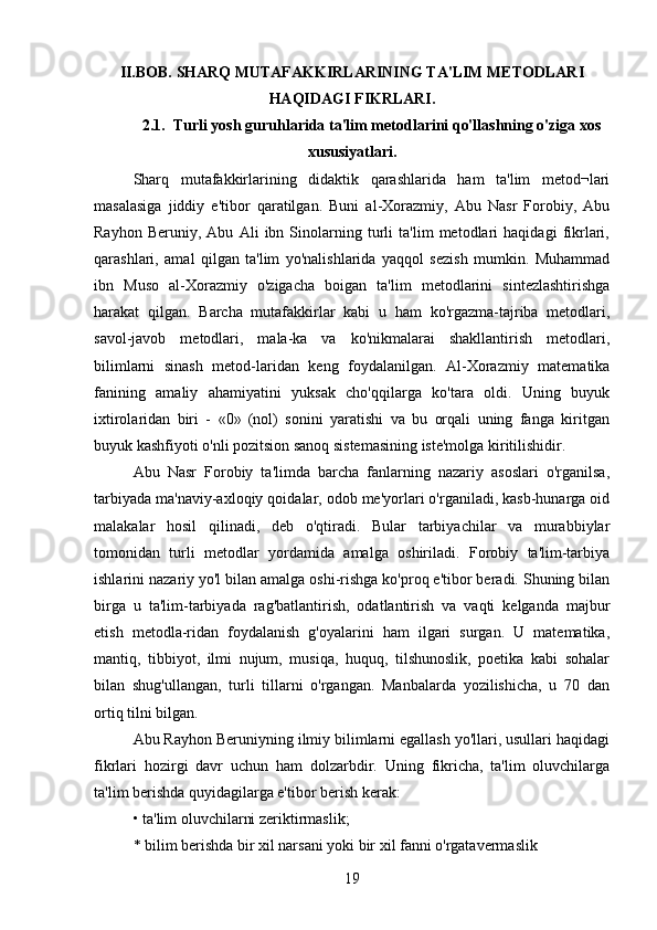 II.BOB. SHARQ MUTAFAKKIRLARINING TA'LIM METODLARI
HAQIDAGI FIKRLARI.
2.1.  Turli yosh guruhlarida ta'lim metodlarini qo'llashning o'ziga xos
xususiyatlari.
Sharq   mutafakkirlarining   didaktik   qarashlarida   ham   ta'lim   metod¬lari
masalasiga   jiddiy   e'tibor   qaratilgan.   Buni   al-Xorazmiy,   Abu   Nasr   Forobiy,   Abu
Rayhon   Beruniy,   Abu   Ali   ibn   Sinolarning   turli   ta'lim   metodlari   haqidagi   fikrlari,
qarashlari,   amal   qilgan   ta'lim   yo'nalishlarida   yaqqol   sezish   mumkin.   Muhammad
ibn   Muso   al-Xorazmiy   o'zigacha   boigan   ta'lim   metodlarini   sintezlashtirishga
harakat   qilgan.   Barcha   mutafakkirlar   kabi   u   ham   ko'rgazma-tajriba   metodlari,
savol-javob   metodlari,   mala-ka   va   ko'nikmalarai   shakllantirish   metodlari,
bilimlarni   sinash   metod-laridan   keng   foydalanilgan.   Al-Xorazmiy   matematika
fanining   amaliy   ahamiyatini   yuksak   cho'qqilarga   ko'tara   oldi.   Uning   buyuk
ixtirolaridan   biri   -   «0»   (nol)   sonini   yaratishi   va   bu   orqali   uning   fanga   kiritgan
buyuk kashfiyoti o'nli pozitsion sanoq sistemasining iste'molga kiritilishidir. 
Abu   Nasr   Forobiy   ta'limda   barcha   fanlarning   nazariy   asoslari   o'rganilsa,
tarbiyada ma'naviy-axloqiy qoidalar, odob me'yorlari o'rganiladi, kasb-hunarga oid
malakalar   hosil   qilinadi,   deb   o'qtiradi.   Bular   tarbiyachilar   va   murabbiylar
tomonidan   turli   metodlar   yordamida   amalga   oshiriladi.   Forobiy   ta'lim-tarbiya
ishlarini nazariy yo'l bilan amalga oshi-rishga ko'proq e'tibor beradi. Shuning bilan
birga   u   ta'lim-tarbiyada   rag'batlantirish,   odatlantirish   va   vaqti   kelganda   majbur
etish   metodla-ridan   foydalanish   g'oyalarini   ham   ilgari   surgan.   U   matematika,
mantiq,   tibbiyot,   ilmi   nujum,   musiqa,   huquq,   tilshunoslik,   poetika   kabi   sohalar
bilan   shug'ullangan,   turli   tillarni   o'rgangan.   Manbalarda   yozilishicha,   u   70   dan
ortiq tilni bilgan.
Abu Rayhon Beruniyning ilmiy bilimlarni egallash yo'llari, usullari haqidagi
fikrlari   hozirgi   davr   uchun   ham   dolzarbdir.   Uning   fikricha,   ta'lim   oluvchilarga
ta'lim berishda quyidagilarga e'tibor berish kerak: 
• ta'lim oluvchilarni zeriktirmaslik;
* bilim berishda bir xil narsani yoki bir xil fanni o'rgatavermaslik 
19 