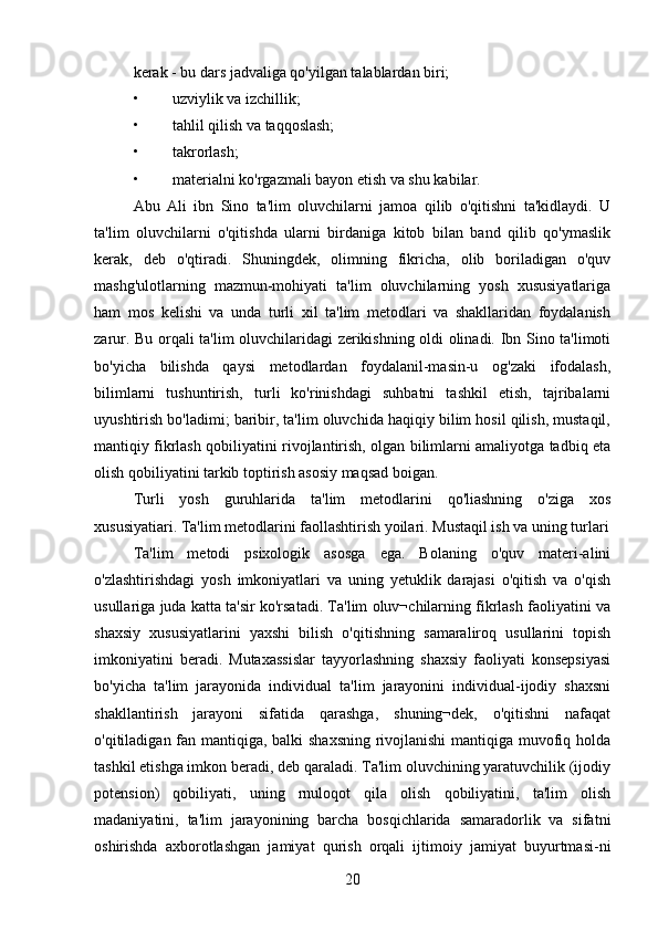 kerak - bu dars jadvaliga qo'yilgan talablardan biri; 
• uzviylik va izchillik; 
• tahlil qilish va taqqoslash; 
• takrorlash; 
• materialni ko'rgazmali bayon etish va shu kabilar. 
Abu   Ali   ibn   Sino   ta'lim   oluvchilarni   jamoa   qilib   o'qitishni   ta'kidlaydi.   U
ta'lim   oluvchilarni   o'qitishda   ularni   birdaniga   kitob   bilan   band   qilib   qo'ymaslik
kerak,   deb   o'qtiradi.   Shuningdek,   olimning   fikricha,   olib   boriladigan   o'quv
mashg'ulotlarning   mazmun-mohiyati   ta'lim   oluvchilarning   yosh   xususiyatlariga
ham   mos   kelishi   va   unda   turli   xil   ta'lim   metodlari   va   shakllaridan   foydalanish
zarur. Bu orqali ta'lim oluvchilaridagi zerikishning oldi olinadi. Ibn Sino ta'limoti
bo'yicha   bilishda   qaysi   metodlardan   foydalanil-masin-u   og'zaki   ifodalash,
bilimlarni   tushuntirish,   turli   ko'rinishdagi   suhbatni   tashkil   etish,   tajribalarni
uyushtirish bo'ladimi; baribir, ta'lim oluvchida haqiqiy bilim hosil qilish, mustaqil,
mantiqiy fikrlash qobiliyatini rivojlantirish, olgan bilimlarni amaliyotga tadbiq eta
olish qobiliyatini tarkib toptirish asosiy maqsad boigan. 
Turli   yosh   guruhlarida   ta'lim   metodlarini   qo'liashning   o'ziga   xos
xususiyatiari. Ta'lim metodlarini faollashtirish yoilari. Mustaqil ish va uning turlari
Ta'lim   metodi   psixologik   asosga   ega.   Bolaning   o'quv   materi-alini
o'zlashtirishdagi   yosh   imkoniyatlari   va   uning   yetuklik   darajasi   o'qitish   va   o'qish
usullariga juda katta ta'sir ko'rsatadi. Ta'lim oluv¬chilarning fikrlash faoliyatini va
shaxsiy   xususiyatlarini   yaxshi   bilish   o'qitishning   samaraliroq   usullarini   topish
imkoniyatini   beradi.   Mutaxassislar   tayyorlashning   shaxsiy   faoliyati   konsepsiyasi
bo'yicha   ta'lim   jarayonida   individual   ta'lim   jarayonini   individual-ijodiy   shaxsni
shakllantirish   jarayoni   sifatida   qarashga,   shuning¬dek,   o'qitishni   nafaqat
o'qitiladigan fan mantiqiga, balki shaxsning rivojlanishi  mantiqiga muvofiq holda
tashkil etishga imkon beradi, deb qaraladi. Ta'lim oluvchining yaratuvchilik (ijodiy
potension)   qobiliyati,   uning   rnuloqot   qila   olish   qobiliyatini,   ta'lim   olish
madaniyatini,   ta'lim   jarayonining   barcha   bosqichlarida   samaradorlik   va   sifatni
oshirishda   axborotlashgan   jamiyat   qurish   orqali   ijtimoiy   jamiyat   buyurtmasi-ni
20 