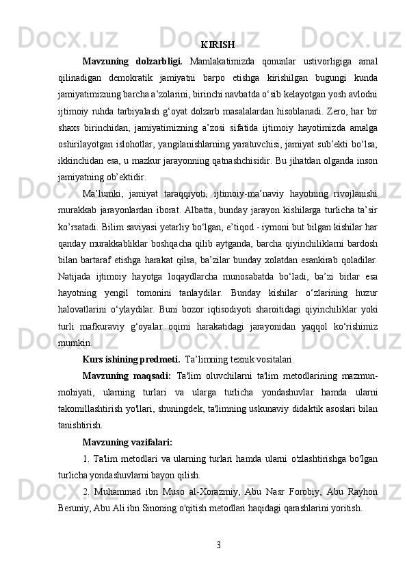 KIRISH
Mavzuning   dolzarbligi.   Mamlakatimizda   qonunlar   ustivorligiga   amal
qilinadigan   demokratik   jamiyatni   barpo   etishga   kirishilgan   bugungi   kunda
jamiyatimizning barcha a’zolarini, birinchi navbatda o‘sib kelayotgan yosh avlodni
ijtimoiy   ruhda   tarbiyalash   g‘oyat   dolzarb   masalalardan   hisoblanadi.   Zero,   har   bir
shaxs   birinchidan,   jamiyatimizning   a’zosi   sifatida   ijtimoiy   hayotimizda   amalga
oshirilayotgan islohotlar,  yangilanishlarning yaratuvchisi,  jamiyat   sub’ekti  bo‘lsa;
ikkinchidan esa, u mazkur jarayonning qatnashchisidir. Bu jihatdan olganda inson
jamiyatning ob’ektidir.  
Ma’lumki,   jamiyat   taraqqiyoti,   ijtimoiy-ma’naviy   hayotning   rivojlanishi
murakkab   jarayonlardan   iborat.   Albatta,   bunday   jarayon   kishilarga   turlicha   ta’sir
ko’rsatadi. Bilim saviyasi yetarliy bo‘lgan, e’tiqod - iymoni but bilgan kishilar har
qanday  murakkabliklar  boshqacha  qilib  aytganda,   barcha   qiyinchiliklarni  bardosh
bilan   bartaraf   etishga   harakat   qilsa,   ba’zilar   bunday   xolatdan   esankirab   qoladilar.
Natijada   ijtimoiy   hayotga   loqaydlarcha   munosabatda   bo‘ladi,   ba’zi   birlar   esa
hayotning   yengil   tomonini   tanlaydilar.   Bunday   kishilar   o‘zlarining   huzur
halovatlarini   o‘ylaydilar.   Buni   bozor   iqtisodiyoti   sharoitidagi   qiyinchiliklar   yoki
turli   mafkuraviy   g‘oyalar   oqimi   harakatidagi   jarayonidan   yaqqol   ko‘rishimiz
mumkin.  
Kurs ishining predmeti.   Ta’limning texnik vositalari.
Mavzuning   maqsadi:   Ta'lim   oluvchilarni   ta'lim   metodlarining   mazmun-
mohiyati,   ularning   turlari   va   ularga   turlicha   yondashuvlar   hamda   ularni
takomillashtirish yo'llari, shuningdek, ta'limning uskunaviy didaktik asoslari bilan
tanishtirish. 
Mavzuning vazifalari:
1.   Ta'lim   metodlari   va   ularning   turlari   hamda   ularni   o'zlashtirishga   bo'Igan
turlicha yondashuvlarni bayon qilish. 
2.   Muhammad   ibn   Muso   al-Xorazmiy,   Abu   Nasr   Forobiy,   Abu   Rayhon
Beruniy, Abu Ali ibn Sinoning o'qitish metodlari haqidagi qarashlarini yoritish. 
3 