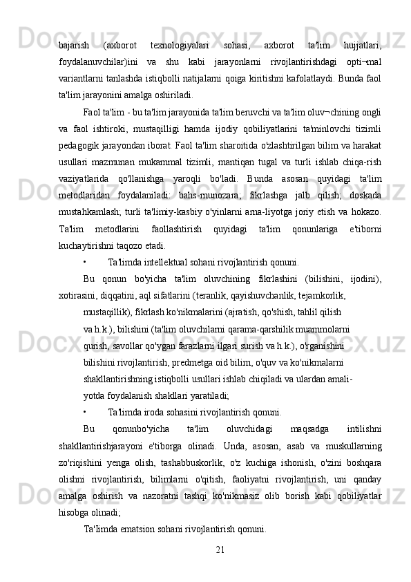 bajarish   (axborot   texnologiyalari   sohasi,   axborot   ta'lim   hujjatlari,
foydalanuvchilar)ini   va   shu   kabi   jarayonlarni   rivojlantirishdagi   opti¬mal
variantlarni tanlashda istiqbolli natijalarni qoiga kiritishni kafolatlaydi. Bunda faol
ta'lim jarayonini amalga oshiriladi. 
Faol ta'lim - bu ta'lim jarayonida ta'lim beruvchi va ta'lim oluv¬chining ongli
va   faol   ishtiroki,   mustaqilligi   hamda   ijodiy   qobiliyatlarini   ta'minlovchi   tizimli
pedagogik jarayondan iborat. Faol ta'lim sharoitida o'zlashtirilgan bilim va harakat
usullari   mazmunan   mukammal   tizimli,   mantiqan   tugal   va   turli   ishlab   chiqa-rish
vaziyatlarida   qo'llanishga   yaroqli   bo'ladi.   Bunda   asosan   quyidagi   ta'lim
metodlaridan   foydalaniladi:   bahs-rnunozara;   fikrlashga   jalb   qilish;   doskada
mustahkamlash;  turli  ta'limiy-kasbiy o'yinlarni  arna-liyotga  joriy etish va  hokazo.
Ta'lim   metodlarini   faollashtirish   quyidagi   ta'lim   qonunlariga   e'tiborni
kuchaytirishni taqozo etadi.
• Ta'limda intellektual sohani rivojlantirish qonuni. 
Bu   qonun   bo'yicha   ta'lim   oluvchining   fikrlashini   (bilishini,   ijodini),
xotirasini, diqqatini, aql sifatlarini (teranlik, qayishuvchanlik, tejamkorlik, 
mustaqillik), fikrlash ko'nikmalarini (ajratish, qo'shish, tahlil qilish 
va h.k.), bilishini (ta'lim oluvchilarni qarama-qarshilik muammolarni 
qurish, savollar qo'ygan farazlarni ilgari surish va h.k.), o'rganishini 
bilishini rivojlantirish, predmetga oid bilim, o'quv va ko'nikmalarni 
shakllantirishning istiqbolli usullari ishlab chiqiladi va ulardan amali- 
yotda foydalanish shakllari yaratiladi; 
• Ta'limda iroda sohasini rivojlantirish qonuni. 
Bu   qonunbo'yicha   ta'lim   oluvchidagi   maqsadga   intilishni
shakllantirishjarayoni   e'tiborga   olinadi.   Unda,   asosan,   asab   va   muskullarning
zo'riqishini   yenga   olish,   tashabbuskorlik,   o'z   kuchiga   ishonish,   o'zini   boshqara
olishni   rivojlantirish,   bilimlarni   o'qitish,   faoliyatni   rivojlantirish,   uni   qanday
amalga   oshirish   va   nazoratni   tashqi   ko'nikmasiz   olib   borish   kabi   qobiliyatlar
hisobga olinadi; 
Ta'Iimda ematsion sohani rivojlantirish qonuni.
21 