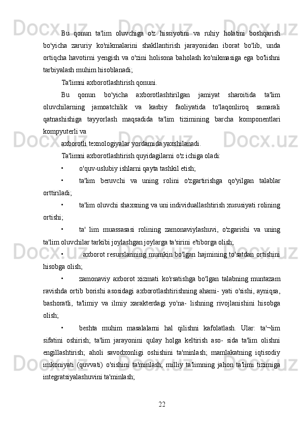 Bu   qonun   ta'lim   oluvchiga   o'z   hissiyotini   va   ruhiy   holatini   boshqarish
bo'yicha   zaruriy   ko'nikmalarini   shakllantirish   jarayonidan   iborat   bo'lib,   unda
ortiqcha   havotirni   yengish   va   o'zini   holisona   baholash   ko'nikmasiga   ega   bo'lishni
tarbiyalash muhim hisoblanadi; 
Ta'limni axborotlashtirish qonuni. 
Bu   qonun   bo'yicha   axborotlashtirilgan   jamiyat   sharoitida   ta'lim
oluvchilarning   jamoatchilik   va   kasbiy   faoliyatida   to'laqonliroq   samarali
qatnashishiga   tayyorlash   maqsadida   ta'lim   tizimining   barcha   komponentlari
kompyuterli va 
axborotli texnologiyalar yordamida yaxshilanadi. 
Ta'limni axborotlashtirish quyidagilarni o'z ichiga oladi:
• o'quv-uslubiy ishlarni qayta tashkil etish; 
• ta'lim   beruvchi   va   uning   rolini   o'zgartirishga   qo'yilgan   talablar
orttiriladi; 
• ta'lim oluvchi shaxsning va uni individuallashtirish xususiyati rolining
ortishi; 
• ta'   lim   muassasasi   rolining   zamonaviylashuvi,   o'zgarishi   va   uning
ta'lim oluvchilar tarkibi joylashgan joylarga ta'sirini e'tiborga olish; 
•               axborot  resurslarining mumkin bo'lgan hajmining to'satdan  ortishini
hisobga olish; 
• zamonaviy   axborot   xizmati   ko'rsatishga   bo'lgan   talabning   muntazam
ravishda  ortib borishi  asosidagi  axborotlashtirishning ahami- yati  o'sishi, ayniqsa,
bashoratli,   ta'limiy   va   ilmiy   xarakterdagi   yo'na-   lishning   rivojlanishini   hisobga
olish; 
• beshta   muhim   masalalarni   hal   qilishni   kafolatlash.   Ular:   ta'¬lim
sifatini   oshirish;   ta'lim   jarayonini   qulay   holga   keltirish   aso-   sida   ta'lim   olishni
engillashtirish;   aholi   savodxonligi   oshishini   ta'minlash;   mamlakatning   iqtisodiy
imkoniyati   (quvvati)   o'sishini   ta'minlash;   milliy   ta'limning   jahon   ta'limi   tizimiga
integratsiyalashuvini ta'minlash; 
22 