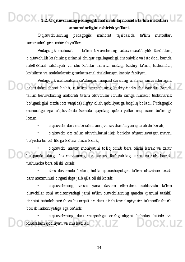 2.2. O'qituvchining pedagogik mahorati tajribasida ta'lim metodlari
samaradorligini oshirish yo'llari.
O'qituvchilarning   pedagogik   mahorat   tajribasida   ta'lim   metodlari
samaradorligini oshirish yo'llari.
Pedagogik   mahorat   —   ta'lim   beruvchining   ustoz-murabbiylik   fazilatlari,
o'qituvchilik kasbining sirlarini chuqur egallaganligi, insoniylik va iste'dodi hamda
intellektual   salohiyati   va   shu   kabilar   asosida   undagi   kasbiy   ta'lim,   tushuncha,
ko'nikma va malakalarning mukam-mal shakllangan kasbiy faoliyati. 
Pedagogik mahoratdan ko'zlangan maqsad darsning sifati va samaradorligini
oshirishdan   iborat   bo'lib,   u   ta'lim   beruvchining   kasbiy-ijodiy   faoliyatidir.   Bunda
ta'lim   beruvchining   mahorati   ta'lim   oluvchilar   ichida   kimga   nimadir   tushunarsiz
bo'lganligini tezda (o'z vaqtida) ilg'ay olish qobiliyatiga bog'liq bo'ladi. Pedagogik
mahoratga   ega   o'qituvchida   kamida   quyidagi   qobili-yatlar   mujassam   bo'lmog'i
lozim:
• o'qituvchi dars materialini aniq va ravshan bayon qila olishi kerak; 
• o'qituvchi  o'z ta'lim  oluvchilarini  iloji  boricha o'rganilayotgan  mavzu
bo'yicha bir xil fikrga keltira olishi kerak; 
• o'qituvchi   mavzu   mohiyatini   to'liq   ochib   bera   olishi   kerak   va   zarur
bo'lganda   ularga   bu   mavzuning   o'z   kasbiy   faoliyatidagi   o'rni   va   roli   haqida
tushuncha bera olishi kerak; 
• dars   davomida   befarq   holda   qatnashayotgan   ta'lim   oluvchini   tezda
dars mazmunini o'rganishga jalb qila olishi kerak; 
• o'qituvchining   darsni   yana   davom   ettirishini   xohlovchi   ta'lim
oluvchilar   soni   auditoriyadagi   jami   ta'lim   oluvchilarning   qancha   qismini   tashkil
etishini baholab berish va bu orqali o'z dars o'tish texnologiyasini takomillashtirib
borish imkoniyatiga ega bo'lish; 
• o'qituvchining   dars   maqsadiga   erishganligini   baholay   bilishi   va
xulosalash qobiliyati va shu kabilar. 
24 