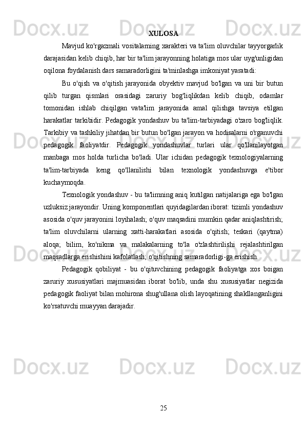 XULOSA
Mavjud ko'rgazmali vositalarning xarakteri va ta'lim oluvchilar tayyorgarlik
darajasidan kelib chiqib, har bir ta'lim jarayonning holatiga mos ular uyg'unligidan
oqilona foydalanish dars samaradorligini ta'minlashga imkoniyat yaratadi: 
Bu   o'qish   va   o'qitish   jarayonida   obyektiv   mavjud   bo'lgan   va   uni   bir   butun
qilib   turgan   qismlari   orasidagi   zaruriy   bog'liqlikdan   kelib   chiqib,   odamlar
tomonidan   ishlab   chiqilgan   vata'lim   jarayonida   amal   qilishga   tavsiya   etilgan
harakatlar tarkibidir. Pedagogik yondashuv bu ta'lim-tarbiyadagi o'zaro bog'liqlik.
Tarkibiy va tashkiliy jihatdan bir butun bo'lgan jarayon va hodisalarni o'rganuvchi
pedagogik   faoliyatdir.   Pedagogik   yondashuvlar   turlari   ular   qo'llanilayotgan
manbaga   mos   holda   turlicha   bo'ladi.   Ular   ichidan   pedagogik   texnologiyalarning
ta'lim-tarbiyada   keng   qo'llanilishi   bilan   texnologik   yondashuvga   e'tibor
kuchaymoqda. 
Texnologik yondashuv - bu ta'limning aniq kutilgan natijalariga ega bo'lgan
uzluksiz jarayondir. Uning komponentlari quyidagilardan iborat: tizimli yondashuv
asosida o'quv jarayonini loyihalash; o'quv maqsadini mumkin qadar aniqlashtirish;
ta'lim   oluvchilarni   ularning   xatti-harakatlari   asosida   o'qitish;   teskari   (qaytma)
aloqa;   bilim,   ko'nikma   va   malakalarning   to'la   o'zlashtirilishi   rejalashtirilgan
maqsadlarga erishishini kafolatlash; o'qitishning samaradorligi-ga erishish. 
Pedagogik   qobiliyat   -   bu   o'qituvchining   pedagogik   faoliyatga   xos   boigan
zaruriy   xususiyatlari   majmuasidan   iborat   bo'lib,   unda   shu   xususiyatlar   negizida
pedagogik faoliyat bilan mohirona shug'ullana olish layoqatining shakllanganligini
ko'rsatuvchi muayyan darajadir. 
25 