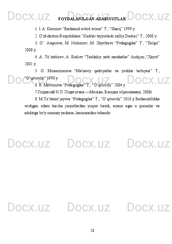FOYDALANILGAN ADABIYOTLAR
1. I. A. Karimov “Barkamol avlod orzusi” T., “Sharq” 1999 y 
2. O’zb е kiston R е spublikasi “Kadrlar tayyorlash milliy Dasturi” T., 2000 y 
3.   O’.   Asqarova,   M.   Nishonov,   M.   Xayitba е v   “P е dagogika”   T.,   “Talqin”
2008 y 
4.   A.   To’xtabo е v,   A.   Erali е v   “Tashkiliy   xatti-xarakatlar”   Andijon.,“Xayot”
2001 y 
5.   O.   Musurmonova   “Ma'naviy   qadriyatlar   va   yoshlar   tarbiyasi”   T.,
“O’qituvchi” 1990 y 
6. R. Mavlonova “P е dagogika” T., “O’qituvchi” 2004 y 
7.Подласий И.П. Педагогика.—Москва, Висщая образования, 2008г 
8. M.To’xtaxo’jayeva “Pеdagogika” T., “O’qituvchi” 2010 y Barkamollikka
erishgan   odam   barcha   jonzotlardan   yuqori   turadi,   ammo   agar   u   qonunlar   va
adolatga  bo ' y - sunmay   yashasa ,  hammasidan   tubandir .
26 