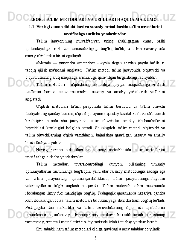 I.BOB. TA'LIM METODLARI VA USULLARI HAQIDA MA'LUMOT.
1.1. Hozirgi zamon didaktikasi va xususiy metodikasida ta'lim metodlarini
tavsiflashga turlicha yondashuvlar.
Ta'lim   jarayonining   muvaffaqiyati   uning   shakligagina   emas,   balki
qoilanilayotgan   metodlar   samaradorligiga   bog'liq   bo'lib,   u   ta'lim   nazariyasida
asosiy o'rinlardan birini egallaydi. 
«Metod»   —   yunoncha   «metodos»   -   «yoi»   degan   so'zdan   paydo   bo'lib,   u,
tadqiq   qilish   ma'nosini   anglatadi.   Ta'lim   metodi   ta'lim   jarayonida   o'qituvchi   va
o'quvchilarning aniq maqsadga erishishiga qara-tilgan birgalikdagi faoliyatdir.
Ta'lim   metodlari   -   o'qitishning   o'z   oldiga   qo'ygan   maqsadlariga   erishish
usullarini   hamda   o'quv   materialini   nazariy   va   amaliy   yo'naltirish   yo'llarini
anglatadi. 
O'qitish   metodlari   ta'lim   jarayonida   ta'lim   beruvchi   va   ta'lim   oluvchi
faoliyatining qanday boiishi, o'qitish jarayonini qanday tashkil etish va olib borish
kerakligini   hamda   shu   jarayonda   ta'lim   oluvchilar   qanday   ish-harakatlarini
bajarishlari   kerakligini   belgilab   beradi.   Shuningdek,   ta'lim   metodi   o'qituvchi   va
ta'lim   oluvchilarning   o'qish   vazifalarini   bajarishga   qaratilgan   nazariy   va   amaliy
bilish faoliyati yolidir. 
Hozirgi   zamon   didaktikasi   va   xususiy   metodikasida   ta'lim   metodlarini
tavsiflashga turlicha yondashuvlar 
Ta'lim   metodlari   tevarak-atrofdagi   dunyoni   bilishning   umumiy
qonuniyatlarini  tushunishga  bog'liqdir,  ya'ni  ular   falsafiy  metodologik  asosga   ega
va   ta'lim   jarayonidagi   qarama-qarshiliklarni,   ta'lim   jarayoniningmohiyatini
vatamoyillarini   to'g'ri   anglash   natijasidir.   Ta'lim   materiali   ta'lim   mazmunida
ifodalangan   ilmiy   fikr   mantig'iga   bog'liq.   Pedagogik   qarashlarda   nazariya   qancha
kam ifodalangan boisa, ta'lim metodlari bu nazariyaga shuncha kam bog'liq bo'ladi.
Pedagogika   fani   maktablar   va   ta'lim   beruvchilarning   ilg'or   ish   tajribalarini
umumlashtiradi, an'anaviy ta'limning ilmiy asoslarini ko'rsatib beradi, o'qitishning
zamonaviy, samarali metodlarini ijo-diy ravishda izlab topishga yordam beradi. 
Shu sababli ham ta'lim metodlari oldiga quyidagi asosiy talablar qo'yiladi: 
5 