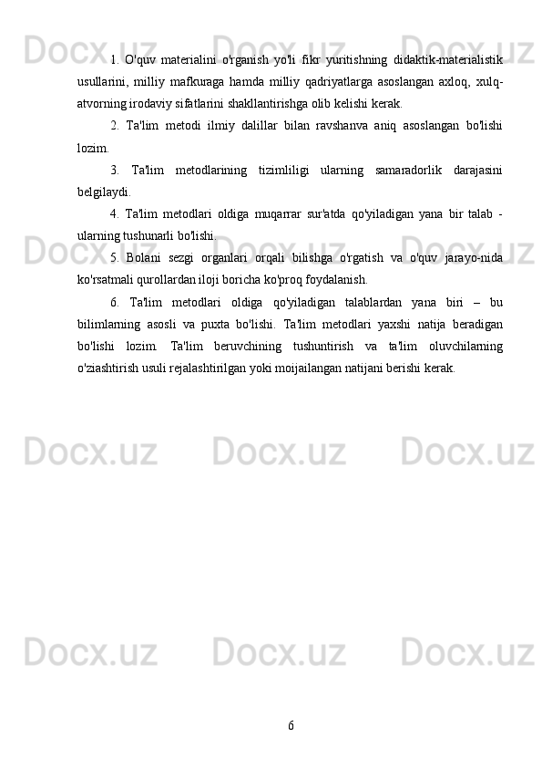 1.   O'quv   materialini   o'rganish   yo'li   fikr   yuritishning   didaktik-materialistik
usullarini,   milliy   mafkuraga   hamda   milliy   qadriyatlarga   asoslangan   axloq,   xulq-
atvorning irodaviy sifatlarini shakllantirishga olib kelishi kerak.
2.   Ta'lim   metodi   ilmiy   dalillar   bilan   ravshanva   aniq   asoslangan   bo'lishi
lozim. 
3.   Ta'lim   metodlarining   tizimliligi   ularning   samaradorlik   darajasini
belgilaydi.
4.   Ta'lim   metodlari   oldiga   muqarrar   sur'atda   qo'yiladigan   yana   bir   talab   -
ularning tushunarli bo'lishi. 
5.   Bolani   sezgi   organlari   orqali   bilishga   o'rgatish   va   o'quv   jarayo-nida
ko'rsatmali qurollardan iloji boricha ko'proq foydalanish. 
6.   Ta'lim   metodlari   oldiga   qo'yiladigan   talablardan   yana   biri   –   bu
bilimlarning   asosli   va   puxta   bo'lishi.   Ta'lim   metodlari   yaxshi   natija   beradigan
bo'lishi   lozim.   Ta'lim   beruvchining   tushuntirish   va   ta'lim   oluvchilarning
o'ziashtirish usuli rejalashtirilgan yoki moijailangan natijani berishi kerak. 
6 