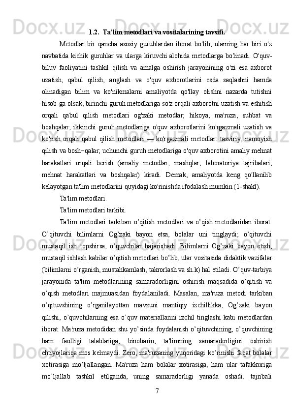 1.2.  Ta'lim metodlari va vositalarining tavsifi.
Metodlar   bir   qancha   asosiy   guruhlardan   iborat   bo'lib,   ularning   har   biri   o'z
navbatida kichik guruhlar va ularga kiruvchi alohida metodlarga bo'linadi. O'quv-
biluv   faoliyatini   tashkil   qilish   va   amalga   oshirish   jarayonining   o'zi   esa   axborot
uzatish,   qabul   qilish,   anglash   va   o'quv   axborotlarini   esda   saqlashni   hamda
olinadigan   bilim   va   ko'nikmalarni   amaliyotda   qo'llay   olishni   nazarda   tutishni
hisob-ga olsak, birinchi guruh metodlariga so'z orqali axborotni uzatish va eshitish
orqali   qabul   qilish   metodlari   og'zaki   metodlar;   hikoya,   ma'ruza,   suhbat   va
boshqalar;   ikkinchi   guruh   metodlariga   o'quv   axborotlarini   ko'rgazmali   uzatish   va
ko'rish   orqali   qabul   qilish   metodlari   —   ko'rgazmali   metodlar:   tasviriy,   namoyish
qilish va bosh¬qalar; uchunchi guruh metodlariga o'quv axborotini amaliy mehnat
harakatlari   orqali   berish   (amaliy   metodlar,   mashqlar,   laboratoriya   tajribalari,
mehnat   harakatlari   va   boshqalar)   kiradi.   Demak,   amaliyotda   keng   qo'llanilib
kelayotgan ta'lim metodlarini quyidagi ko'rinishda ifodalash mumkin (1-shakl). 
Ta'lim metodlari.
Ta'lim m е todlari tarkibi. 
Ta'lim   m е todlari   tarkiban   o’qitish   m е todlari   va   o’qish   m е todlaridan   iborat.
O’qituvchi   bilimlarni   Og’zaki   bayon   etsa,   bolalar   uni   tinglaydi;   o’qituvchi
mustaqil   ish   topshirsa,   o’quvchilar   bajarishadi.   Bilimlarni   Og’zaki   bayon   etish,
mustaqil ishlash kabilar o’qitish m е todlari bo’lib, ular vositasida didaktik vazifalar
(bilimlarni o’rganish, mustahkamlash, takrorlash va sh.k) hal etiladi. O’quv-tarbiya
jarayonida   ta'lim   m е todlarining   samaradorligini   oshirish   maqsadida   o’qitish   va
o’qish   m е todlari   majmuasidan   foydalaniladi.   Masalan,   ma'ruza   m е todi   tarkiban
o’qituvshining   o’rganilayottan   mavzuni   mantiqiy   izchillikka,   Og’zaki   bayon
qilishi,  o’quvchilarning  esa   o’quv   mat е riallarini   izchil   tinglashi   kabi   m е todlardan
iborat. Ma'ruza  m е todidan shu yo’sinda foydalanish o’qituvchining, o’quvchining
ham   faolligi   talablariga,   binobarin,   ta'limning   samaradorligini   oshirish
ehtiyojlariqa mos k е lmaydi. Z е ro, ma'ruzaning yuqoridagi ko’rinishi faqat bolalar
xotirasiga   mo’ljallangan.   Ma'ruza   ham   bolalar   xotirasiga,   ham   ular   tafakkuriga
mo’ljallab   tashkil   etilganda,   uning   samaradorligi   yanada   oshadi.   tajribali
7 