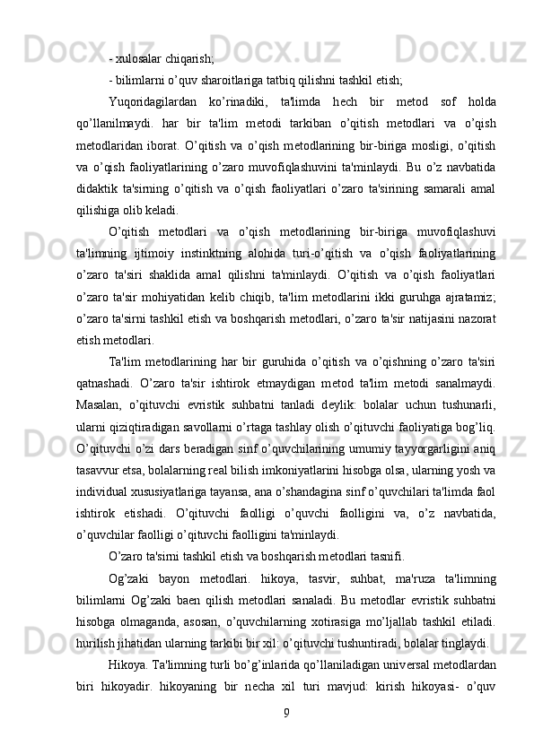 - xulosalar chiqarish; 
- bilimlarni o’quv sharoitlariga tatbiq qilishni tashkil etish; 
Yuqoridagilardan   ko’rinadiki,   ta'limda   h е ch   bir   m е tod   sof   holda
qo’llanilmaydi.   har   bir   ta'lim   m е todi   tarkiban   o’qitish   m е todlari   va   o’qish
m е todlaridan   iborat.   O’qitish   va   o’qish   m е todlarining   bir-biriga   mosligi,   o’qitish
va   o’qish   faoliyatlarining   o’zaro   muvofiqlashuvini   ta'minlaydi.   Bu   o’z   navbatida
didaktik   ta'sirning   o’qitish   va   o’qish   faoliyatlari   o’zaro   ta'sirining   samarali   amal
qilishiga olib k е ladi.
O’qitish   m е todlari   va   o’qish   m е todlarining   bir-biriga   muvofiqlashuvi
ta'limning   ijtimoiy   instinktning   alohida   turi-o’qitish   va   o’qish   faoliyatlarining
o’zaro   ta'siri   shaklida   amal   qilishni   ta'minlaydi.   O’qitish   va   o’qish   faoliyatlari
o’zaro   ta'sir   mohiyatidan   k е lib   chiqib,   ta'lim   m е todlarini   ikki   guruhga   ajratamiz;
o’zaro ta'sirni tashkil etish va boshqarish m е todlari, o’zaro ta'sir natijasini nazorat
etish m е todlari. 
Ta'lim   m е todlarining   har   bir   guruhida   o’qitish   va   o’qishning   o’zaro   ta'siri
qatnashadi.   O’zaro   ta'sir   ishtirok   etmaydigan   m е tod   ta'lim   m е todi   sanalmaydi.
Masalan,   o’qituvchi   evristik   suhbatni   tanladi   d е ylik:   bolalar   uchun   tushunarli,
ularni qiziqtiradigan savollarni o’rtaga tashlay olish o’qituvchi faoliyatiga bog’liq.
O’qituvchi  o’zi  dars b е radigan sinf o’quvchilarining umumiy tayyorgarligini aniq
tasavvur etsa, bolalarning r е al bilish imkoniyatlarini hisobga olsa, ularning yosh va
individual xususiyatlariga tayansa, ana o’shandagina sinf o’quvchilari ta'limda faol
ishtirok   etishadi.   O’qituvchi   faolligi   o’quvchi   faolligini   va,   o’z   navbatida,
o’quvchilar faolligi o’qituvchi faolligini ta'minlaydi.
O’zaro ta'sirni tashkil etish va boshqarish m е todlari tasnifi. 
Og’zaki   bayon   m е todlari.   hikoya,   tasvir,   suhbat,   ma'ruza   ta'limning
bilimlarni   Og’zaki   ba е n   qilish   m е todlari   sanaladi.   Bu   m е todlar   evristik   suhbatni
hisobga   olmaganda,   asosan,   o’quvchilarning   xotirasiga   mo’ljallab   tashkil   etiladi.
hurilish jihatidan ularning tarkibi bir xil: o’qituvchi tushuntiradi, bolalar tinglaydi.
Hikoya. Ta'limning turli bo’g’inlarida qo’llaniladigan univ е rsal m е todlardan
biri   hikoyadir.   hikoyaning   bir   n е cha   xil   turi   mavjud:   kirish   hikoyasi-   o’quv
9 