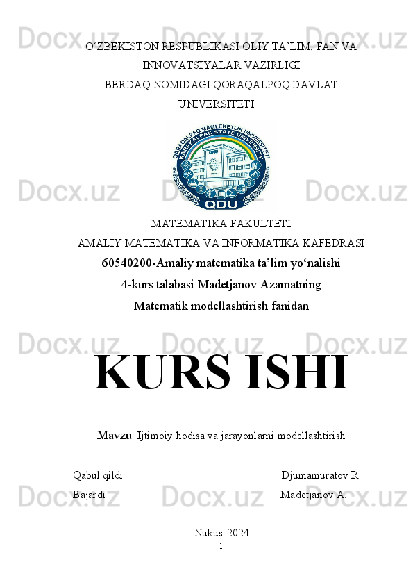 O‘ZBEKISTON RESPUBLIKASI OLIY TA’LIM, FAN VA
INNOVATSIYALAR VAZIRLIGI
BERDAQ NOMIDAGI QORAQALPOQ DAVLAT
UNIVERSITETI
MATEMATIKA FAKULTETI
AMALIY MATEMATIKA VA INFORMATIKA KAFEDRASI
60540200-Amaliy matematika ta’lim yo‘nalishi
4-kurs talabasi Madetjanov Azamatning
Matematik modellashtirish fanidan
KURS ISHI
Mavzu : Ijtimoiy hodisa va jarayonlarni modellashtirish
     Qabul qildi                                                           Djumamuratov R.
     Bajardi                                                                 Madetjanov A.
Nukus-2024
1 