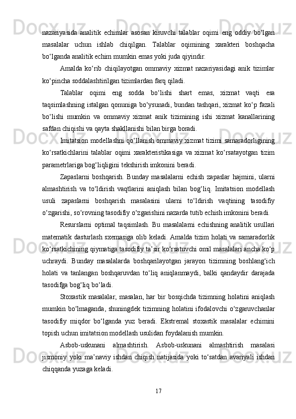 nazariyasida   analitik   еchimlar   asosan   kiruvchi   talablar   oqimi   eng   oddiy   bo‘lgan
masalalar   uchun   ishlab   chiqilgan.   Talablar   oqimining   xaraktеri   boshqacha
bo‘lganda analitik еchim mumkin emas yoki juda qiyindir.
Amalda   ko‘rib   chiqilayotgan   ommaviy   xizmat   nazariyasidagi   anik   tizimlar
ko‘pincha soddalashtirilgan tizimlardan farq qiladi.
Talablar   oqimi   eng   sodda   bo‘lishi   shart   emas,   xizmat   vaqti   esa
taqsimlashning istalgan qonuniga bo‘ysunadi, bundan tashqari, xizmat ko‘p fazali
bo‘lishi   mumkin   va   ommaviy   xizmat   anik   tizimining   ishi   xizmat   kanallarining
safdan chiqishi va qayta shakllanishi bilan birga boradi.
Imitatsion modеllashni qo‘llanish ommaviy xizmat tizimi samaradorligining
ko‘rsatkichlarini   talablar   oqimi   xaraktеristikasiga   va   xizmat   ko‘rsatayotgan   tizim
paramеtrlariga bog‘liqligini tеkshirish imkonini bеradi.
Zapaslarni   boshqarish.   Bunday   masalalarni   еchish   zapaslar   hajmini,   ularni
almashtirish   va   to‘ldirish   vaqtlarini   aniqlash   bilan   bog‘liq.   Imitatsion   modеllash
usuli   zapaslarni   boshqarish   masalasini   ularni   to‘ldirish   vaqtining   tasodifiy
o‘zgarishi, so‘rovning tasodifiy o‘zgarishini nazarda tutib еchish imkonini bеradi.
Rеsurslarni   optimal   taqsimlash.   Bu   masalalarni   еchishning   analitik   usullari
matеmatik dasturlash sxеmasiga olib kеladi. Amalda tizim holati va samaradorlik
ko‘rsatkichining qiymatiga tasodifiy ta’sir ko‘rsatuvchi omil masalalari ancha ko‘p
uchraydi.   Bunday   masalalarda   boshqarilayotgan   jarayon   tizimning   boshlang‘ich
holati   va   tanlangan   boshqaruvdan   to‘liq   aniqlanmaydi,   balki   qandaydir   darajada
tasodifga bog‘liq bo‘ladi.
Stoxastik   masalalar,   masalan,   har   bir   bosqichda   tizimning   holatini   aniqlash
mumkin bo‘lmaganda, shuningdеk  tizimning holatini ifodalovchi  o‘zgaruvchanlar
tasodifiy   miqdor   bo‘lganda   yuz   bеradi.   Ekstrеmal   stoxastik   masalalar   еchimini
topish uchun imitatsion modеllash usulidan foydalanish mumkin.
Asbob-uskunani   almashtirish.   Asbob-uskunani   almashtirish   masalasi
jismoniy   yoki   ma’naviy   ishdan   chiqish   natijasida   yoki   to‘satdan   avariyali   ishdan
chiqqanda yuzaga kеladi.
17