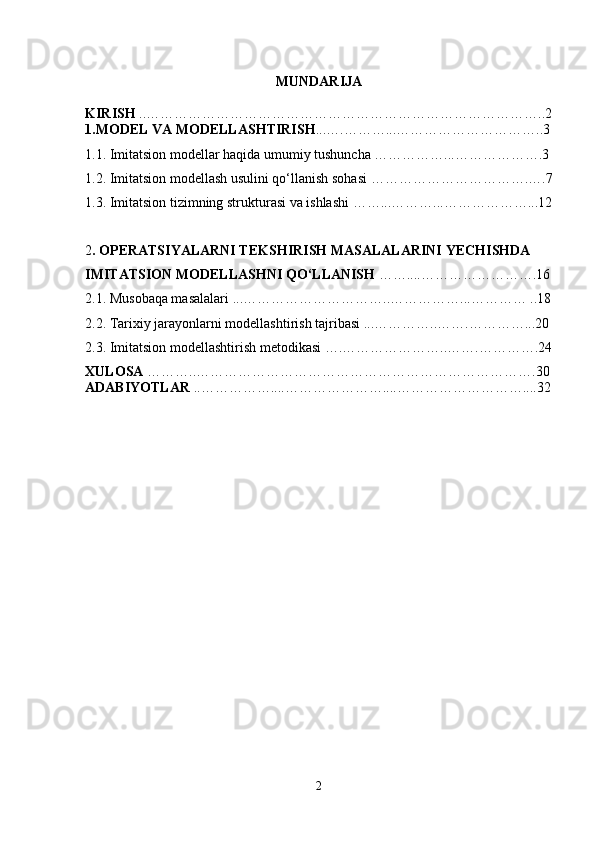 MUNDARIJA
KIRISH  ..…………………………………………………………………………..2
1.MODEL VA MODELLASHTIRISH ...….………...…………………………..3
1.1. Imitatsion modellar haqida umumiy tushuncha ……………...……………….3
1.2.  Imitatsion modеllash usulini qo‘llanish sohasi  …………………………….….7
1.3.  Imitatsion tizimning strukturasi va ishlashi  ……...………...………………...12
2 .  OPЕRATSIYALARNI TЕKSHIRISH MASALALARINI  Y ЕCHISHDA 
IMITATSION MODЕLLASHNI  Q O‘LLANISH   ……... . …………………….16
2.1. Musobaqa masalalari ...…………………………..……………...………… ..18
2.2. Tarixiy jarayonlarni modellashtirish tajribasi ...…………..…….…………...20
2.3. Imitatsion modellashtirish metodikasi ….…………………..…….………….24
XULOSA  ………..……………………………………………………………….30
ADABIYOTLAR  ..……………....…………………....………………………....32
2 