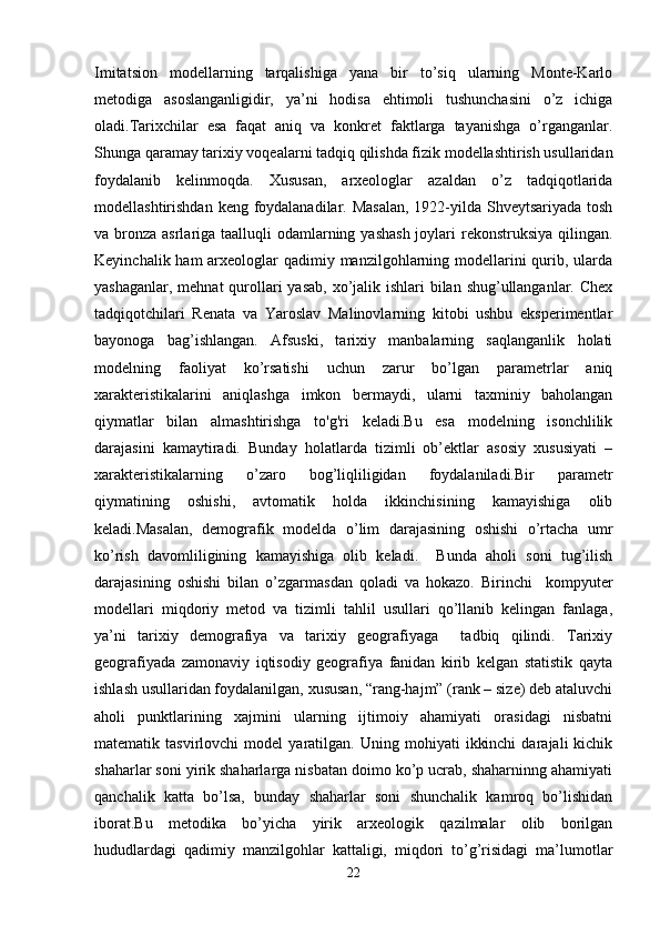 Imitatsion   modellarning   tarqalishiga   yana   bir   to’siq   ularning   Monte-Karlo
metodiga   asoslanganligidir,   ya’ni   hodisa   ehtimoli   tushunchasini   o’z   ichiga
oladi.Tarixchilar   esa   faqat   aniq   va   konkret   faktlarga   tayanishga   o’rganganlar.
Shunga qaramay tarixiy voqealarni tadqiq qilishda fizik modellashtirish usullaridan
foydalanib   kelinmoqda.   Xususan,   arxeologlar   azaldan   o’z   tadqiqotlarida
modellashtirishdan keng foydalanadilar. Masalan,  1922-yilda Shveytsariyada  tosh
va bronza asrlariga taalluqli  odamlarning yashash  joylari  rekonstruksiya qilingan.
Keyinchalik ham arxeologlar qadimiy manzilgohlarning modellarini  qurib, ularda
yashaganlar, mehnat  qurollari yasab,  xo’jalik ishlari bilan shug’ullanganlar. Chex
tadqiqotchilari   Renata   va   Yaroslav   Malinovlarning   kitobi   ushbu   eksperimentlar
bayonoga   bag’ishlangan.   Afsuski,   tarixiy   manbalarning   saqlanganlik   holati
modelning   faoliyat   ko’rsatishi   uchun   zarur   bo’lgan   parametrlar   aniq
xarakteristikalarini   aniqlashga   imkon   bermaydi,   ularni   taxminiy   baholangan
qiymatlar   bilan   almashtirishga   to'g'ri   keladi.Bu   esa   modelning   isonchlilik
darajasini   kamaytiradi.   Bunday   holatlarda   tizimli   ob’ektlar   asosiy   xususiyati   –
xarakteristikalarning   o’zaro   bog’liqliligidan   foydalaniladi.Bir   parametr
qiymatining   oshishi,   avtomatik   holda   ikkinchisining   kamayishiga   olib
keladi.Masalan,   demografik   modelda   o’lim   darajasining   oshishi   o’rtacha   umr
ko’rish   davomliligining   kamayishiga   olib   keladi.     Bunda   aholi   soni   tug’ilish
darajasining   oshishi   bilan   o’zgarmasdan   qoladi   va   hokazo.   Birinchi     kompyuter
modellari   miqdoriy   metod   va   tizimli   tahlil   usullari   qo’llanib   kelingan   fanlaga,
ya’ni   tarixiy   demografiya   va   tarixiy   geografiyaga     tadbiq   qilindi.   Tarixiy
geografiyada   zamonaviy   iqtisodiy   geografiya   fanidan   kirib   kelgan   statistik   qayta
ishlash usullaridan foydalanilgan, xususan, “rang-hajm” (rank – size) deb ataluvchi
aholi   punktlarining   xajmini   ularning   ijtimoiy   ahamiyati   orasidagi   nisbatni
matematik  tasvirlovchi   model   yaratilgan.   Uning  mohiyati   ikkinchi   darajali   kichik
shaharlar soni yirik shaharlarga nisbatan doimo ko’p ucrab, shaharninng ahamiyati
qanchalik   katta   bo’lsa,   bunday   shaharlar   soni   shunchalik   kamroq   bo’lishidan
iborat.Bu   metodika   bo’yicha   yirik   arxeologik   qazilmalar   olib   borilgan
hududlardagi   qadimiy   manzilgohlar   kattaligi,   miqdori   to’g’risidagi   ma’lumotlar
22 