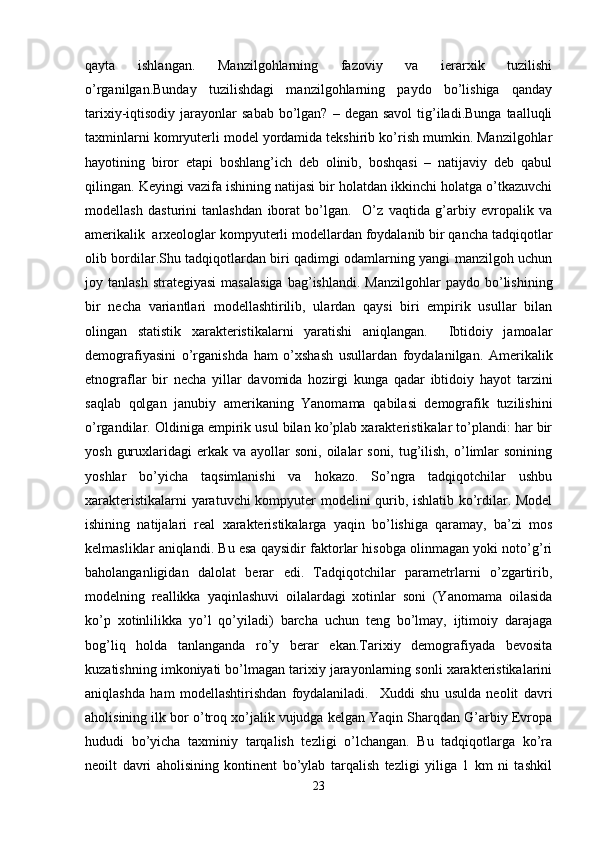 qayta   ishlangan.   Manzilgohlarning   fazoviy   va   ierarxik   tuzilishi
o’rganilgan.Bunday   tuzilishdagi   manzilgohlarning   paydo   bo’lishiga   qanday
tarixiy-iqtisodiy  jarayonlar   sabab  bo’lgan?  –  degan  savol   tig’iladi.Bunga  taalluqli
taxminlarni komryuterli model yordamida tekshirib ko’rish mumkin. Manzilgohlar
hayotining   biror   etapi   boshlang’ich   deb   olinib,   boshqasi   –   natijaviy   deb   qabul
qilingan. Keyingi vazifa ishining natijasi bir holatdan ikkinchi holatga o’tkazuvchi
modellash   dasturini   tanlashdan   iborat   bo’lgan.     O’z   vaqtida   g’arbiy   evropalik   va
amerikalik  arxeologlar kompyuterli modellardan foydalanib bir qancha tadqiqotlar
olib bordilar.Shu tadqiqotlardan biri qadimgi odamlarning yangi manzilgoh uchun
joy  tanlash  strategiyasi  masalasiga   bag’ishlandi.   Manzilgohlar  paydo  bo’lishining
bir   necha   variantlari   modellashtirilib,   ulardan   qaysi   biri   empirik   usullar   bilan
olingan   statistik   xarakteristikalarni   yaratishi   aniqlangan.     Ibtidoiy   jamoalar
demografiyasini   o’rganishda   ham   o’xshash   usullardan   foydalanilgan.   Amerikalik
etnograflar   bir   necha   yillar   davomida   hozirgi   kunga   qadar   ibtidoiy   hayot   tarzini
saqlab   qolgan   janubiy   amerikaning   Yanomama   qabilasi   demografik   tuzilishini
o’rgandilar. Oldiniga empirik usul bilan ko’plab xarakteristikalar to’plandi: har bir
yosh  guruxlaridagi   erkak  va  ayollar   soni,  oilalar   soni,  tug’ilish,  o’limlar   sonining
yoshlar   bo’yicha   taqsimlanishi   va   hokazo.   So’ngra   tadqiqotchilar   ushbu
xarakteristikalarni yaratuvchi kompyuter modelini qurib, ishlatib ko’rdilar. Model
ishining   natijalari   real   xarakteristikalarga   yaqin   bo’lishiga   qaramay,   ba’zi   mos
kelmasliklar aniqlandi. Bu esa qaysidir faktorlar hisobga olinmagan yoki noto’g’ri
baholanganligidan   dalolat   berar   edi.   Tadqiqotchilar   parametrlarni   o’zgartirib,
modelning   reallikka   yaqinlashuvi   oilalardagi   xotinlar   soni   (Yanomama   oilasida
ko’p   xotinlilikka   yo’l   qo’yiladi)   barcha   uchun   teng   bo’lmay,   ijtimoiy   darajaga
bog’liq   holda   tanlanganda   ro’y   berar   ekan.Tarixiy   demografiyada   bevosita
kuzatishning imkoniyati bo’lmagan tarixiy jarayonlarning sonli xarakteristikalarini
aniqlashda   ham   modellashtirishdan   foydalaniladi.     Xuddi   shu   usulda   neolit   davri
aholisining ilk bor o’troq xo’jalik vujudga kelgan Yaqin Sharqdan G’arbiy Evropa
hududi   bo’yicha   taxminiy   tarqalish   tezligi   o’lchangan.   Bu   tadqiqotlarga   ko’ra
neoilt   davri   aholisining   kontinent   bo’ylab   tarqalish   tezligi   yiliga   1   km   ni   tashkil
23 